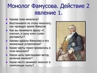 Монолог Фамусова. Действие 2
явление 1.
 Какова тема монолога?
 Восстановите по этому монологу,
как проводит время Фамусов
 Как вы понимаете фразу «С
ключом, и сыну ключ сумел
доставить»?
 Каковы идеалы Фамусова и его
жизненные устремления?
 Какие черты героя проявились в
этом монологе?
 Какую цель преследовал автор,
включив монолог?
 Какое место занимает монолог в
композиции пьесы?
 