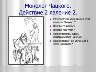Монолог Чацкого.
Действие 2 явление 2.
 Результатом чего явился этот
монолог Чацкого?
 Каков его пафос?
 Какова его тема?
 Какие взгляды здесь
обнаруживает Чацкий?
 Какие пороки он обличает в
этом монологе?
 