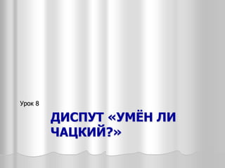 ДИСПУТ «УМЁН ЛИ
ЧАЦКИЙ?»
Урок 8
 