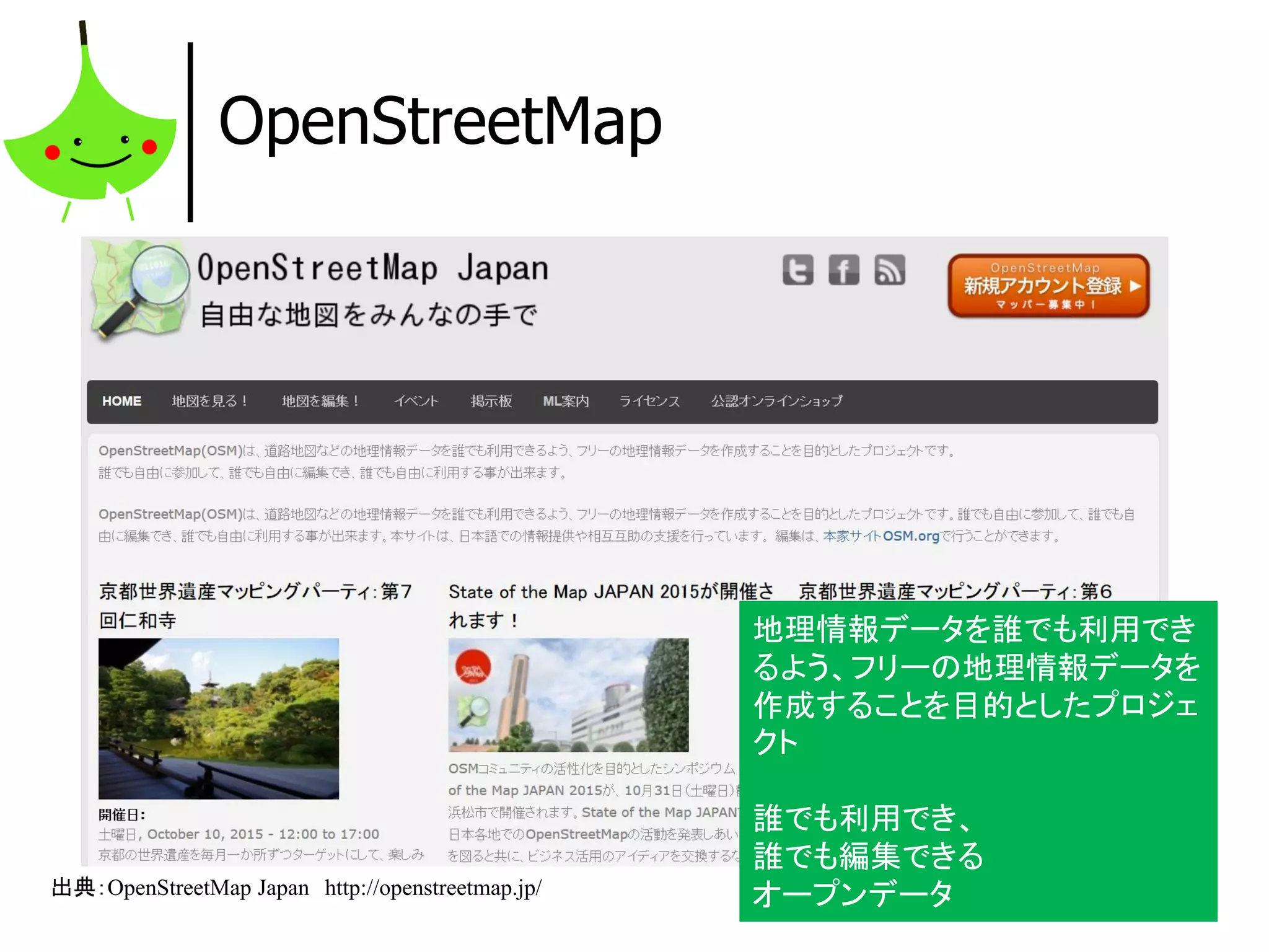 12
OpenStreetMap
出典：OpenStreetMap Japan http://openstreetmap.jp/
地理情報データを誰でも利用でき
るよう、フリーの地理情報データを
作成することを目的としたプロジェ
クト
誰でも利用でき、
誰でも編集できる
オープンデータ
 