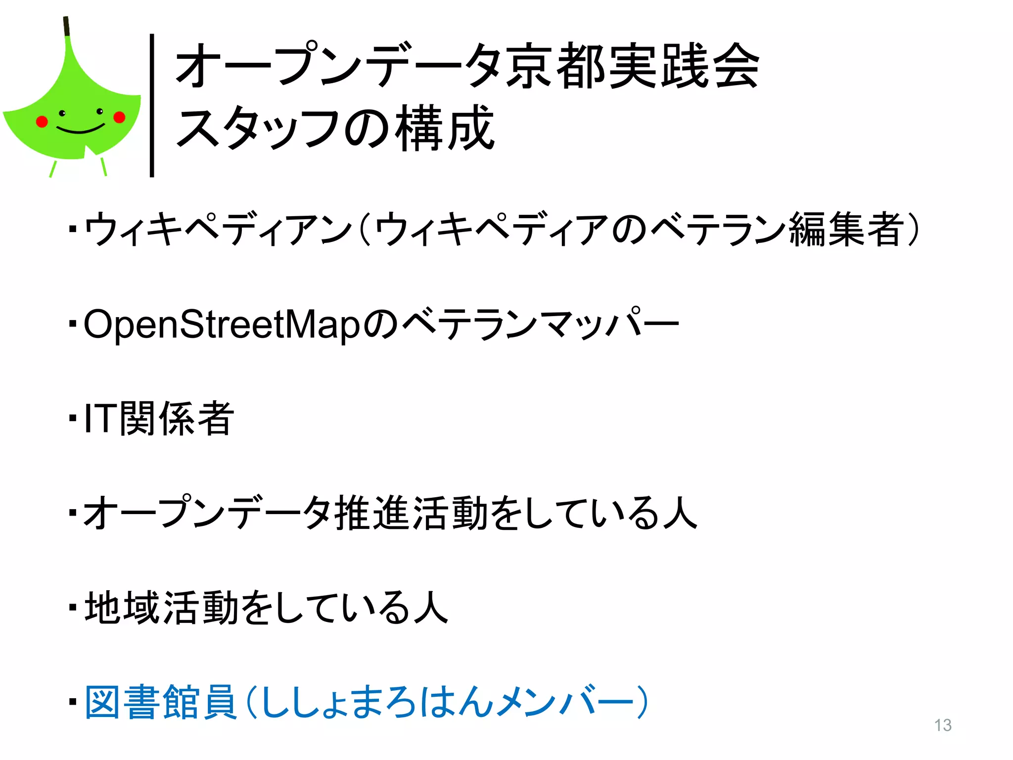 13
オープンデータ京都実践会
スタッフの構成
・ウィキペディアン（ウィキペディアのベテラン編集者）
・OpenStreetMapのベテランマッパー
・IT関係者
・オープンデータ推進活動をしている人
・地域活動をしている人
・図書館員（ししょまろはんメンバー）
 