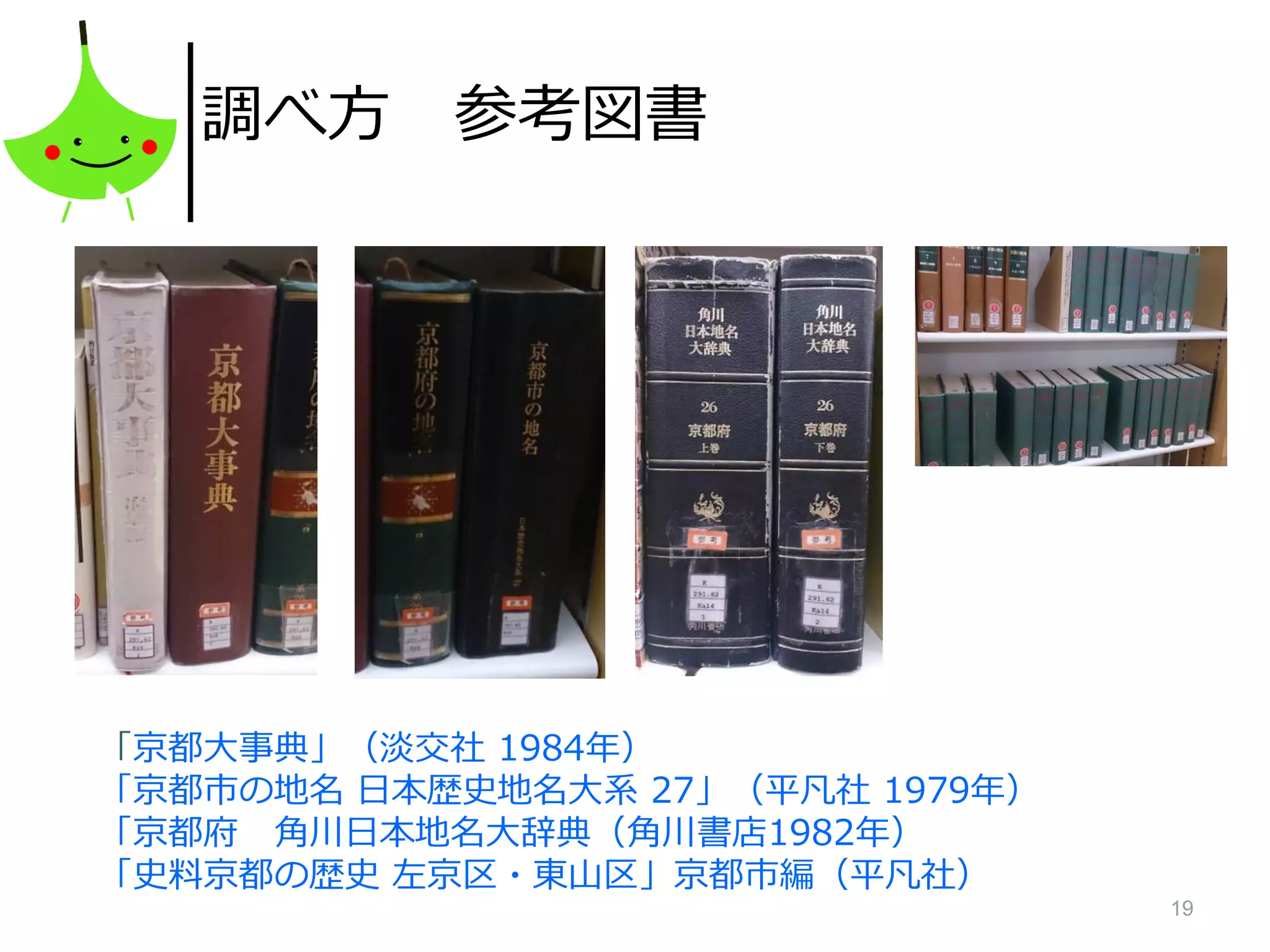 19
調べ方 参考図書
「京都大事典」（淡交社 1984年）
「京都市の地名 日本歴史地名大系 27」（平凡社 1979年）
「京都府 角川日本地名大辞典（角川書店1982年）
「史料京都の歴史 左京区・東山区」京都市編（平凡社）
 