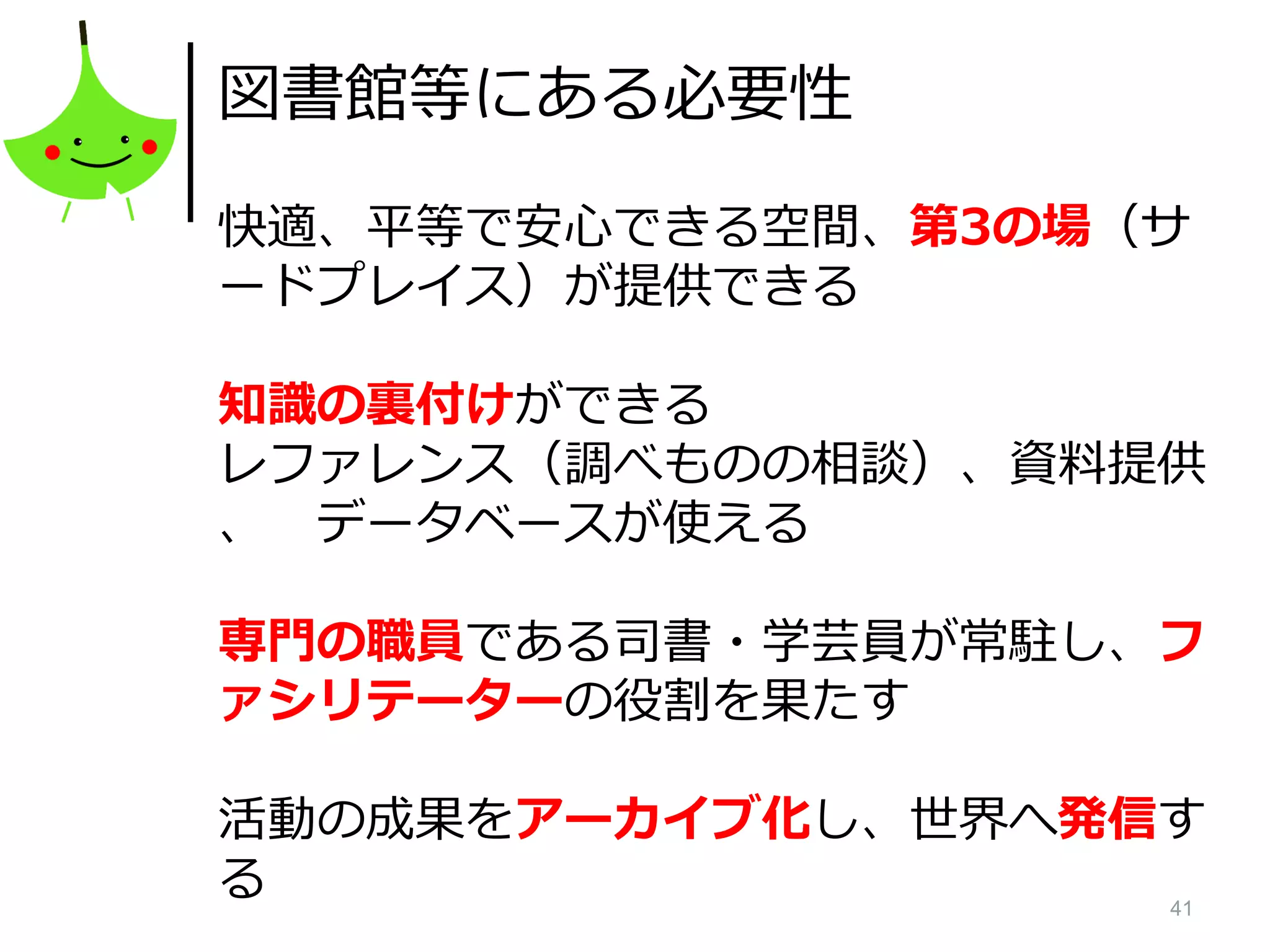 41
図書館等にある必要性
快適、平等で安心できる空間、第3の場（サ
ードプレイス）が提供できる
知識の裏付けができる
レファレンス（調べものの相談）、資料提供
、 データベースが使える
専門の職員である司書・学芸員が常駐し、フ
ァシリテーターの役割を果たす
活動の成果をアーカイブ化し、世界へ発信す
る
 