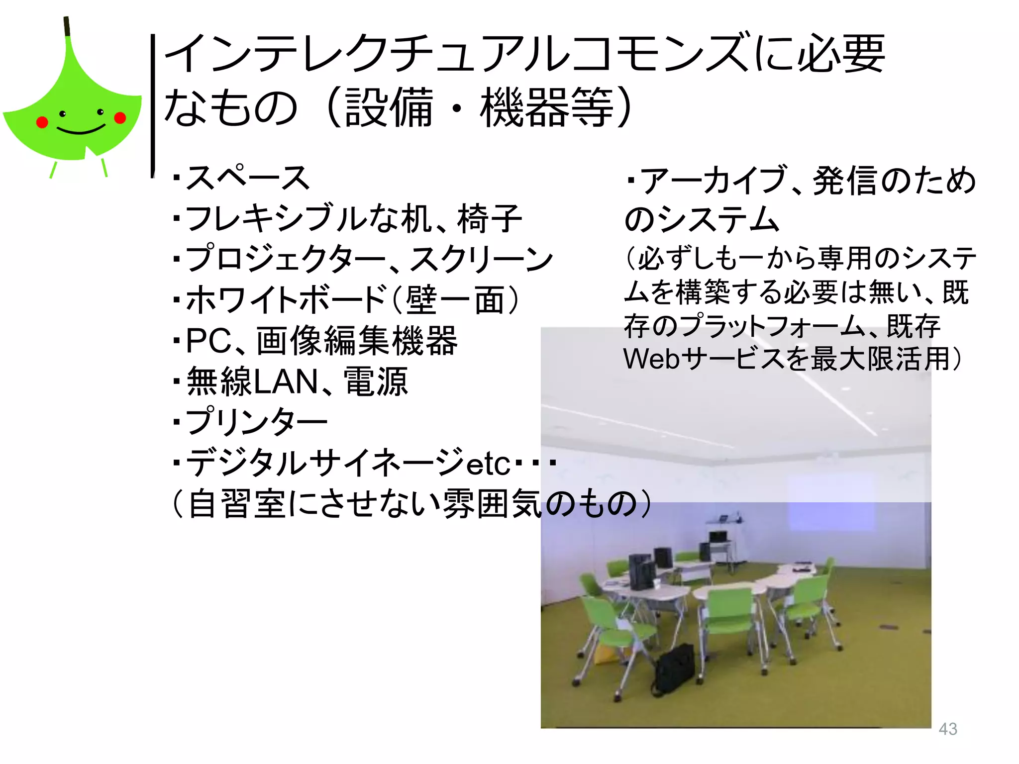 43
インテレクチュアルコモンズに必要
なもの（設備・機器等）
・スペース
・フレキシブルな机、椅子
・プロジェクター、スクリーン
・ホワイトボード（壁一面）
・PC、画像編集機器
・無線LAN、電源
・プリンター
・デジタルサイネージｅtc・・・
（自習室にさせない雰囲気のもの）
・アーカイブ、発信のため
のシステム
（必ずしも一から専用のシステ
ムを構築する必要は無い、既
存のプラットフォーム、既存
Webサービスを最大限活用）
 