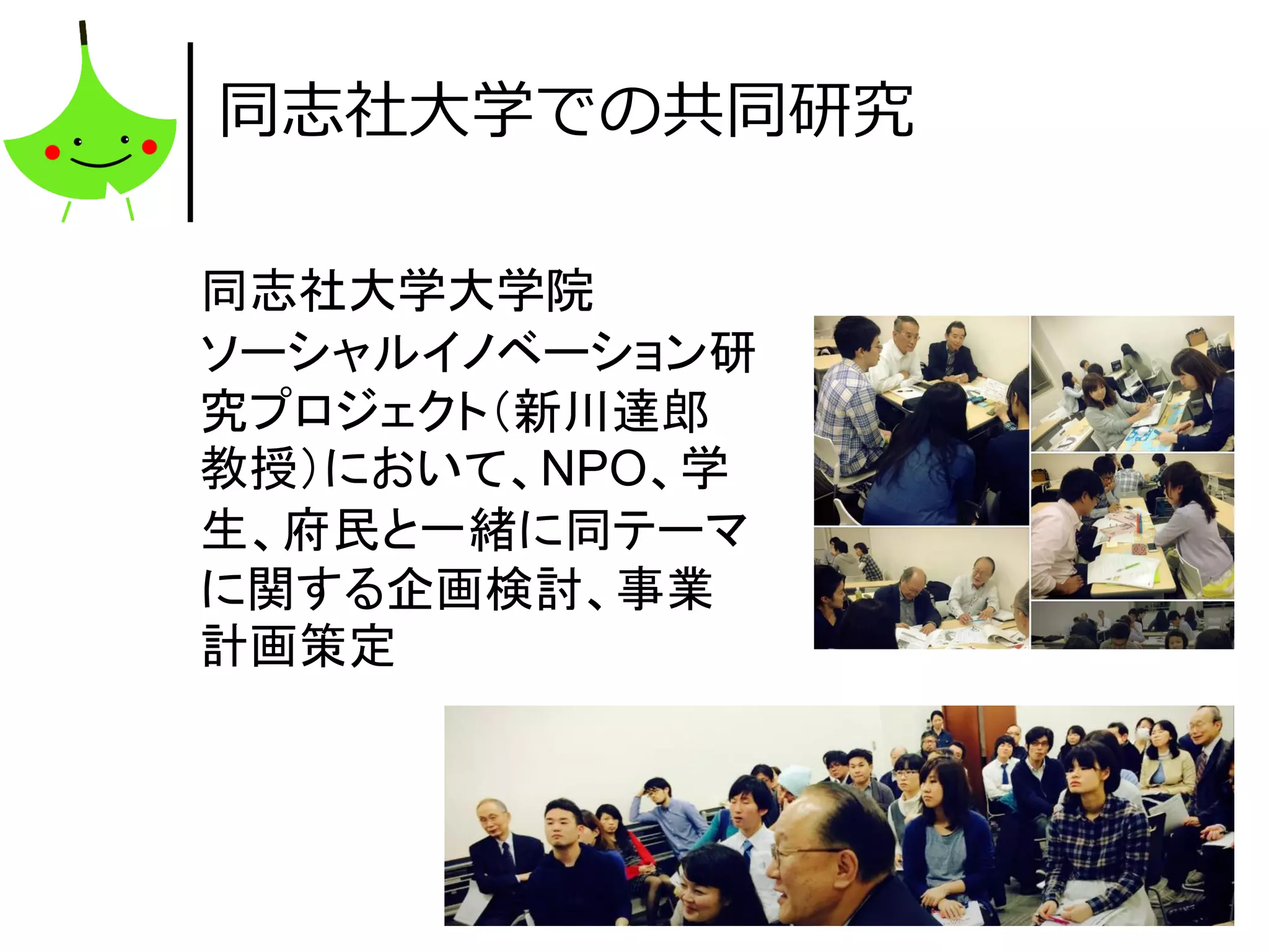 46
同志社大学での共同研究
同志社大学大学院
ソーシャルイノベーション研
究プロジェクト（新川達郎
教授）において、NPO、学
生、府民と一緒に同テーマ
に関する企画検討、事業
計画策定
 