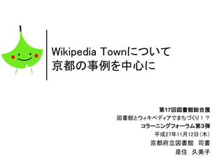Wikipedia Townについて
京都の事例を中心に
第17回図書館総合展
図書館とウィキペディアでまちづくり！？
コラーニングフォーラム第３弾
平成27年11月12日（木）
京都府立図書館 司書
是住 久美子
 