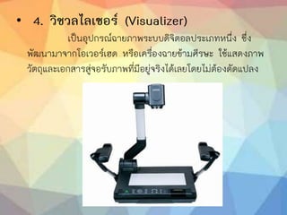 • 4. วิชวลไลเซอร์ (Visualizer)
เป็นอุปกรณ์ฉายภาพระบบดิจิตอลประเภทหนึ่ง ซึ่ง
พัฒนามาจากโอเวอร์เฮด หรือเครื่องฉายข้ามศีรษะ ใช้แสดงภาพ
วัตถุและเอกสารสู่จอรับภาพที่มีอยู่จริงได้เลยโดยไม่ต้องดัดแปลง
 
