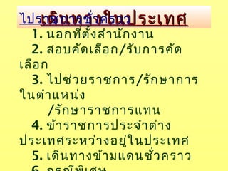 เดินทางในประเทศเดินทางในประเทศไปราชการชั่วคราว
1. นอกที่ตั้งสำานักงาน
2. สอบคัดเลือก/รับการคัด
เลือก
3. ไปช่วยราชการ/รักษาการ
ในตำาแหน่ง
/รักษาราชการแทน
4. ข้าราชการประจำาต่าง
ประเทศระหว่างอยู่ในประเทศ
5. เดินทางข้ามแดนชั่วคราว
 