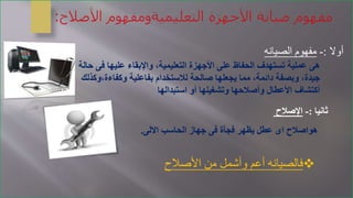 ‫ف‬ ‫عليها‬ ‫واإلبقاء‬ ،‫التعليمية‬ ‫األجهزة‬ ‫على‬ ‫الحفاظ‬ ‫تستهدف‬ ‫عملية‬ ‫هى‬‫حالة‬ ‫ى‬
‫وكفاءة‬ ‫بفاعلية‬ ‫لالستخدام‬ ‫صالحة‬ ‫يجعلها‬ ‫مما‬ ،‫دائمة‬ ‫وبصفة‬ ،‫جيدة‬‫،وكذلك‬
‫استبدالها‬ ‫أو‬ ‫وتشغيلها‬ ‫وأصالحها‬ ‫األعطال‬ ‫أكتشاف‬
‫أوال‬:-‫الصيانه‬ ‫مفهوم‬
‫ثانيا‬:-‫اإلصالح‬
‫االلى‬ ‫الحاسب‬ ‫جهاز‬ ‫فى‬ ‫فجأة‬ ‫يظهر‬ ‫عطل‬ ‫اى‬ ‫هواصالح‬.
‫األصالح‬ ‫من‬ ‫وأشمل‬ ‫أعم‬ ‫فالصيانه‬
 