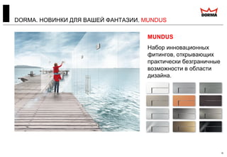 DORMA. НОВИНКИ ДЛЯ ВАШЕЙ ФАНТАЗИИ. MUNDUS
18
HSW EASY Safe
Новая многофункциональная
раздвижная перегородка,
которая, благодаря
проверенной технологии
Clamp&Glue, теперь может
удерживать армированное
стекло (триплекс).
MUNDUS
Набор инновационных
фитингов, открывающих
практически безграничные
возможности в области
дизайна.
 