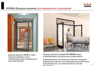 22
DORMA Входные решения для медицинских учреждений
Приводы распашных дверей ED 100/250 можно
конфигурировать под различные условия работы.
В базовой версии они полностью отвечают специфике
безбарьерных зданий. Если необходима дополнительная
функциональность, она обеспечивается картами
Дверной доводчик TS 99 FL имеет
функцию свободного хода,
позволяющую двери перемещаться
без сопротивления.
 