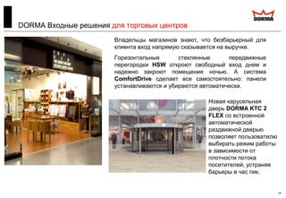 24
DORMA Входные решения для торговых центров
Владельцы магазинов знают, что безбарьерный для
клиента вход напрямую сказывается на выручке.
Горизонтальные стеклянные передвижные
перегородки HSW откроют свободный вход днем и
надежно закроют помещение ночью. А система
ComfortDrive сделает все самостоятельно: панели
устанавливаются и убираются автоматически.
Новая карусельная
дверь DORMA KTC 2
FLEX со встроенной
автоматической
раздвижной дверью
позволяет пользователю
выбирать режим работы
в зависимости от
плотности потока
посетителей, устраняя
барьеры в час пик.
 