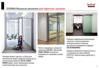 25
DORMA Входные решения для офисных центров
Легкими можно сделать и обычные
распашные двери: дверной доводчик со
скользящим каналом TS 93 EASY
OPEN имеет очень маленькое усилие
сопротивления при открытии.
Почти невидимые: дверной
доводчик ITS 96 с функцией
EASY OPEN полностью
скрывается в коробке и раме
двери
Пример правильной организации
санузла с использованием
автоматического привода
внутренних раздвижных дверей
CS 80 MAGNEO.
Привод управляется бесконтактно
с помощью системы MAGIC
SWITCH, обеспечивая удобство и
гигиену.
 