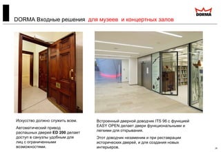 26
DORMA Входные решения для музеев и концертных залов
Искусство должно служить всем.
Автоматический привод
распашных дверей ED 200 делает
доступ в санузлы удобным для
лиц с ограниченными
возможностями.
Встроенный дверной доводчик ITS 96 с функцией
EASY OPEN делает двери функциональными и
легкими для открывания.
Этот доводчик незаменим и при реставрации
исторических дверей, и для создания новых
интерьеров.
 