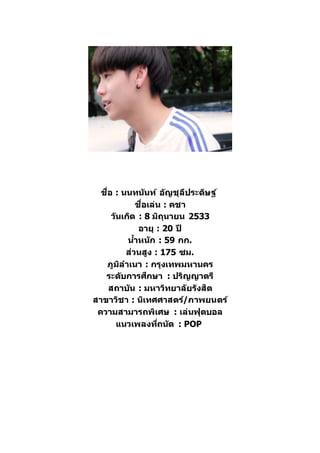 ชื่อ : นนทนันท์ อัญชุลีประดิษฐ์
ชื่อเล่น : คชา
วันเกิด : 8 มิถุนายน 2533
อายุ : 20 ปี
น้าหนัก : 59 กก.
ส่วนสูง : 175 ซม.
ภูมิลาเนา : กรุงเทพมหานคร
ระดับการศึกษา : ปริญญาตรี
สถาบัน : มหาวิทยาลัยรังสิต
สาขาวิชา : นิเทศศาสตร์/ภาพยนตร์
ความสามารถพิเศษ : เล่นฟุตบอล
แนวเพลงที่ถนัด : POP
 