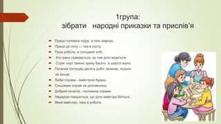 1група:
зібрати народні приказки та прислів’я
 Праця чоловіка годує, а лінь марнує.
 Праця до поту — їжа в охоту.
 Гірка робота, а солодкий хліб.
 Хто рано підводиться, за тим діло водиться.
 Стриг чорт свиню: крику багато, а шерсті мало.
 Поганий господар десять робіт зачинає, жодної
не кінчає.
 Люби справа - майстром будеш.
 Сльозами справі не допоможеш.
 Добрий початок - половина справи.
 Недаром говориться, що діло майстра боїться.
 Який майстер, така й робота.
 
