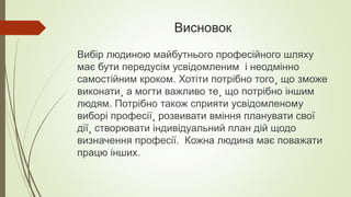 Висновок
Вибір людиною майбутнього професійного шляху
має бути передусім усвідомленим і неодмінно
самостійним кроком. Хотіти потрібно того¸ що зможе
виконати¸ а могти важливо те¸ що потрібно іншим
людям. Потрібно також сприяти усвідомленому
виборі професії¸ розвивати вміння планувати свої
дії¸ створювати індивідуальний план дій щодо
визначення професії. Кожна людина має поважати
працю інших.
 