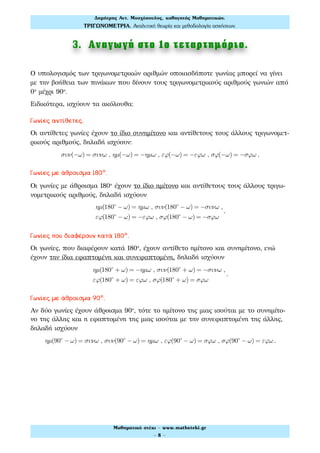 3. Αναγωγή στο 1ο τεταρτηµόριο.
Ο υπολογισμός των τριγωνομετρικών αριθμών οποιασδήποτε γωνίας μπορεί να γίνει
με την βοήθεια των πινάκων που δίνουν τους τριγωνομετρικούς αριθμούς γωνιών από
0° μέχρι 90°.
Ειδικότερα, ισχύουν τα ακόλουθα:
Γωνίες αντίθετες.
Οι αντίθετες γωνίες έχουν το ίδιο συνημίτονο και αντίθετους τους άλλους τριγωνομετ-
ρικούς αριθμούς, δηλαδή ισχύουν:
συν(−ω) = συνω , ηµ(−ω) = −ηµω , εϕ(−ω) = −εϕω , σϕ(−ω) = −σϕω .
Γωνίες με άθροισμα 180º.
Οι γωνίες με άθροισμα 180° έχουν το ίδιο ημίτονο και αντίθετους τους άλλους τριγω-
νομετρικούς αριθμούς, δηλαδή ισχύουν
ηµ(180ο
− ω) = ηµω , συν(180ο
− ω) = −συνω ,
εϕ(180ο
− ω) = −εϕω , σϕ(180ο
− ω) = −σϕω
.
Γωνίες που διαφέρουν κατά 180º.
Οι γωνίες, που διαφέρουν κατά 180°, έχουν αντίθετο ημίτονο και συνημίτονο, ενώ
έχουν την ίδια εφαπτομένη και συνεφαπτομένη, δηλαδή ισχύουν
ηµ(180ο
+ ω) = −ηµω , συν(180ο
+ ω) = −συνω ,
εϕ(180ο
+ ω) = εϕω , σϕ(180ο
+ ω) = σϕω
.
Γωνίες με άθροισμα 90º.
Αν δύο γωνίες έχουν άθροισμα 90°, τότε το ημίτονο της μιας ισούται με το συνημίτο-
νο της άλλης και η εφαπτομένη της μιας ισούται με την συνεφαπτομένη της άλλης,
δηλαδή ισχύουν
ηµ(90ο
− ω) = συνω , συν(90ο
− ω) = ηµω , εϕ(90ο
− ω) = σϕω , σϕ(90ο
− ω) = εϕω .
Δηµήτρης Αντ. Μοσχόπουλος, καθηγητής Μαθηµατικών.
ΤΡΙΓΩΝΟΜΕΤΡΙΑ. Αναλυτική θεωρία και µεθοδολογία ασκήσεων.
Μαθηµατικό στέκι - www.mathsteki.gr
- 8 -
 