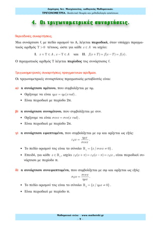 4. Οι τριγωνοµετρικές συναρτήσεις.
Περιοδικές συναρτήσεις.
Μια συνάρτηση f, με πεδίο ορισμού το Α, λέγεται περιοδική, όταν υπάρχει πραγμα-
τικός αριθμός Τ > 0 τέτοιος, ώστε για κάθε x ∈ A να ισχύει:
Ι. x + Τ ∈ A , x −Τ ∈ A και ΙΙ. f(x +T) = f(x −T) = f(x) .
Ο πραγματικός αριθμός Τ λέγεται περίοδος της συνάρτησης f.
Τριγωνομετρικές συναρτήσεις πραγματικών αριθμών.
Οι τριγωνομετρικές συναρτήσεις πραγματικής μεταβλητής είναι:
α) η συνάρτηση ημίτονο, που συμβολίζεται με ημ.
• Ορίζουμε να είναι ηµx = ηµ(x rad) .
• Είναι περιοδική με περίοδο 2π.
β) η συνάρτηση συνημίτονο, που συμβολίζεται με συν.
• Ορίζουμε να είναι συνx = συν(x rad) .
• Είναι περιοδική με περίοδο 2π.
γ) η συνάρτηση εφαπτομένη, που συμβολίζεται με εφ και ορίζεται ως εξής:
εϕx =
ηµx
συνx
.
• Το πεδίο ορισμού της είναι το σύνολο !1
= {x / συνx ≠ 0} .
• Επειδή, για κάθε x ∈ !1
, ισχύει εϕ(x + π) = εϕ(x − π) = εϕx , είναι περιοδική συ-
νάρτηση με περίοδο π.
δ) η συνάρτηση συνεφαπτομένη, που συμβολίζεται με σφ και ορίζεται ως εξής:
σϕx =
συνx
ηµx
.
• Το πεδίο ορισμού της είναι το σύνολο !2
= {x / ηµx ≠ 0} .
• Είναι περιοδική με περίοδο π.
Δηµήτρης Αντ. Μοσχόπουλος, καθηγητής Μαθηµατικών.
ΤΡΙΓΩΝΟΜΕΤΡΙΑ. Αναλυτική θεωρία και µεθοδολογία ασκήσεων.
Μαθηµατικό στέκι - www.mathsteki.gr
- 9 -
 