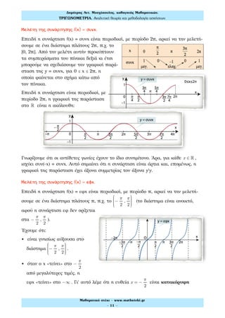 Μελέτη της συνάρτησης f(x) = συνx.
Επειδή η συνάρτηση f(x) συνx είναι περιοδική, με περίοδο 2π, αρκεί να την μελετή-
σουμε σε ένα διάστημα πλάτους 2π, π.χ. το
[0, 2π]. Από την μελέτη αυτήν προκύπτουν
τα συμπεράσματα του πίνακα δεξιά κι έτσι
μπορούμε να σχεδιάσουμε την γραφική παρά-
σταση της y συνx, για 0 ≤ x ≤ 2π, η
οποία φαίνεται στο σχήμα κάτω από
τον πίνακα.
Επειδή η συνάρτηση είναι περιοδική, με
περίοδο 2π, η γραφική της παράσταση
στο ! είναι η ακόλουθη:
Γνωρίζουμε ότι οι αντίθετες γωνίες έχουν το ίδιο συνημίτονο. Άρα, για κάθε x ∈ ! ,
ισχύει συν(-x) συνx. Αυτό σημαίνει ότι η συνάρτηση είναι άρτια και, επομένως, η
γραφική της παράσταση έχει άξονα συμμετρίας τον άξονα y'y.
Μελέτη της συνάρτησης f(x) = εφx.
Επειδή η συνάρτηση f(x) εφx είναι περιοδική, με περίοδο π, αρκεί να την μελετή-
σουμε σε ένα διάστημα πλάτους π, π.χ. το −
π
2
,
π
2
⎛
⎝
⎜⎜⎜⎜
⎞
⎠
⎟⎟⎟⎟
(το διάστημα είναι ανοικτό,
αφού η συνάρτηση εφ δεν ορίζεται
στα −
π
2
,
π
2
).
Έχουμε ότι:
• είναι γνησίως αύξουσα στο
διάστημα −
π
2
,
π
2
⎛
⎝
⎜⎜⎜⎜
⎞
⎠
⎟⎟⎟⎟
.
• όταν ο x «τείνει» στο −
π
2
από μεγαλύτερες τιμές, η
εφx «τείνει» στο −∞ . Γι' αυτό λέμε ότι η ευθεία x = −
π
2
είναι κατακόρυφη
Δηµήτρης Αντ. Μοσχόπουλος, καθηγητής Μαθηµατικών.
ΤΡΙΓΩΝΟΜΕΤΡΙΑ. Αναλυτική θεωρία και µεθοδολογία ασκήσεων.
Μαθηµατικό στέκι - www.mathsteki.gr
- 11 -
 
