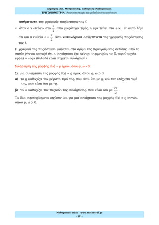 ασύμπτωτη της γραφικής παράστασης της f.
• όταν ο x «τείνει» στο
π
2
από μικρότερες τιμές, η εφx τείνει στο +∞ . Γι' αυτό λέμε
ότι και η ευθεία x =
π
2
είναι κατακόρυφη ασύμπτωτη της γραφικής παράστασης
της f.
Η γραφική της παράσταση φαίνεται στο σχήμα της προηγούμενης σελίδας, από το
οποίο γίνεται φανερό ότι η συνάρτηση έχει κέντρο συμμετρίας το Ο, αφού ισχύει
εφ(-x) -εφx (δηλαδή είναι περιττή συνάρτηση).
Συνάρτηση της μορφής f(x) = ρ ημωx, όπου ρ, ω > 0.
Σε μια συνάρτηση της μορφής f(x) ρ ημωx, όπου ρ, ω > 0:
α) το ρ καθορίζει την μέγιστη τιμή της, που είναι ίση με ρ, και την ελάχιστη τιμή
της, που είναι ίση με -ρ.
β) το ω καθορίζει την περίοδο της συνάρτησης, που είναι ίση με
2π
ω
.
Τα ίδια συμπεράσματα ισχύουν και για μια συνάρτηση της μορφής f(x) ρ συνωx,
όπου ρ, ω > 0.
Δηµήτρης Αντ. Μοσχόπουλος, καθηγητής Μαθηµατικών.
ΤΡΙΓΩΝΟΜΕΤΡΙΑ. Αναλυτική θεωρία και µεθοδολογία ασκήσεων.
Μαθηµατικό στέκι - www.mathsteki.gr
- 12 -
 