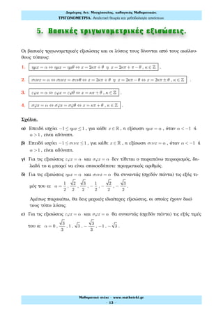 5. Βασικές τριγωνοµετρικές εξισώσεις.
Οι βασικές τριγωνομετρικές εξισώσεις και οι λύσεις τους δίνονται από τους ακόλου-
θους τύπους:
1. ηµx = α ⇔ ηµx = ηµθ ⇔ x = 2κπ + θ η x = 2κπ + π −θ , κ ∈ ! .
2. συνx = α ⇔ συνx = συνθ ⇔ x = 2κπ + θ η x = 2κπ −θ ⇔ x = 2κπ ± θ , κ ∈ ! .
3. εϕx = α ⇔ εϕx = εϕθ ⇔ x = κπ + θ , κ ∈ ! .
4. σϕx = α ⇔ σϕx = σϕθ ⇔ x = κπ + θ , κ ∈ ! .
Σχόλια.
α) Επειδή ισχύει −1 ≤ ηµx ≤1 , για κάθε x ∈ ! , η εξίσωση ηµx = α , όταν α < −1 ή
α >1 , είναι αδύνατη.
β) Επειδή ισχύει −1 ≤ συνx ≤1 , για κάθε x ∈ ! , η εξίσωση συνx = α , όταν α < −1 ή
α >1 , είναι αδύνατη.
γ) Για τις εξισώσεις εϕx = α και σϕx = α δεν τίθεται ο παραπάνω περιορισμός, δη-
λαδή το α μπορεί να είναι οποιοσδήποτε πραγματικός αριθμός.
δ) Για τις εξισώσεις ηµx = α και συνx = α θα συναντάς (σχεδόν πάντα) τις εξής τι-
μές του α: α =
1
2
,
2
2
,
3
2
, −
1
2
, −
2
2
, −
3
2
.
Αμέσως παρακάτω, θα δεις μερικές ιδιαίτερες εξισώσεις, οι οποίες έχουν δικό
τους τύπο λύσης.
ε) Για τις εξισώσεις εϕx = α και σϕx = α θα συναντάς (σχεδόν πάντα) τις εξής τιμές
του α: α = 0 ,
3
3
, 1 , 3 , −
3
3
, −1 , − 3 .
Δηµήτρης Αντ. Μοσχόπουλος, καθηγητής Μαθηµατικών.
ΤΡΙΓΩΝΟΜΕΤΡΙΑ. Αναλυτική θεωρία και µεθοδολογία ασκήσεων.
Μαθηµατικό στέκι - www.mathsteki.gr
- 13 -
 