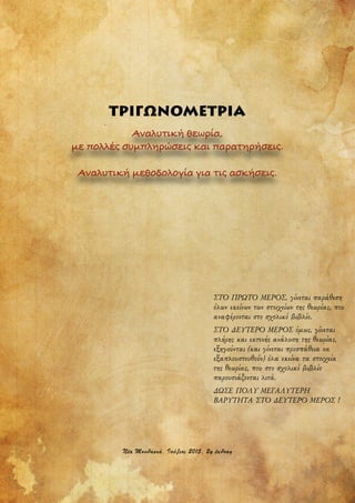 ΤΡΙΓΩΝΟΜΕΤΡΙΑ
Αναλυτική θεωρία,
με πολλές συμπληρώσεις και παρατηρήσεις.
Αναλυτική μεθοδολογία για τις ασκήσεις.
ΣΤΟ ΠΡΩΤΟ ΜΕΡΟΣ, γίνεται παράθεση
όλων εκείνων των στοιχείων της θεωρίας, που
αναφέρονται στο σχολικό βιβλίο.
ΣΤΟ ΔΕΥΤΕΡΟ ΜΕΡΟΣ όµως, γίνεται
πλήρης και εκτενής ανάλυση της θεωρίας,
εξηγούνται (και γίνεται προσπάθεια να
εξαπλουστευθούν) όλα εκείνα τα στοιχεία
της θεωρίας, που στο σχολικό βιβλίο
παρουσιάζονται λιτά.
ΔΩΣΕ ΠΟΛΥ ΜΕΓΑΛΥΤΕΡΗ
ΒΑΡΥΤΗΤΑ ΣΤΟ ΔΕΥΤΕΡΟ ΜΕΡΟΣ !
,έα Μ5υδαν1ά, Ι5ύλ15ς 2 15, 20 έ2δ5σ0
 