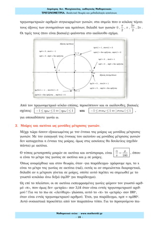 τριγωνομετρικών αριθμών συγκεκριμένων γωνιών, στα σημεία που ο κύκλος τέμνει
τους άξονες των συνημιτόνων και ημιτόνων, δηλαδή των γωνιών 0 ,
π
2
, π ,
3π
2
, 2π .
Οι τιμές τους (που είναι βασικές) φαίνονται στο ακόλουθο σχήμα.
Από τον τριγωνομετρικό κύκλο επίσης, προκύπτουν και οι ακόλουθες, βασικές
σχέσεις: −1 ≤ ηµω ≤1 ⇔ | ηµω | ≤1 και −1 ≤ συνω ≤1 ⇔ | συνω | ≤1 ,
για οποιαδήποτε γωνία ω.
2. Μοίρες και ακτίνια ως μονάδες μέτρησης γωνιών.
Μέχρι τώρα ήσουν εξοικειωμένος με την έννοια της μοίρας ως μονάδας μέτρησης
γωνιών. Με την εισαγωγή της έννοιας του ακτινίου ως μονάδας μέτρησης γωνιών
δεν καταργείται η έννοια της μοίρας, όμως στις ασκήσεις θα δουλεύεις (σχεδόν
πάντα) με ακτίνια.
Ο τύπος μετατροπής μοιρών σε ακτίνια και αντίστροφα, είναι
α
π
=
µ
180
, όπου
α είναι το μέτρο της γωνίας σε ακτίνια και μ σε μοίρες.
Όπως αναφέρθηκε και στην θεωρία, όταν -για παράδειγμα- γράφουμε ημx, το x
είναι το μέτρο της γωνίας σε ακτίνια (rad), εκτός κι αν σημειώνεται διαφορετικά,
δηλαδή αν η μέτρηση γίνεται σε μοίρες, οπότε αυτό πρέπει να σημειωθεί με το
γνωστό κυκλάκι άνω δεξιά (ημ30° για παράδειγμα).
Ως επί το πλείστον, οι σε ακτίνια εκπεφρασμένες γωνίες φέρουν τον γνωστό αριθ-
μό «π», που όμως δεν «μετράει» σαν 3,14 όταν είναι εντός τριγωνομετρικού αριθ-
μού ! Για να το πω σε «ελεύθερη» γλώσσα, αυτό το «π» το «μετράς» σαν 180°,
όταν είναι εντός τριγωνομετρικού αριθμού. Έτσι, για παράδειγμα, ημπ ημ180°.
Αυτό ουσιαστικά προκύπτει από τον παραπάνω τύπο. Για το προηγούμενο πα-
Δηµήτρης Αντ. Μοσχόπουλος, καθηγητής Μαθηµατικών.
ΤΡΙΓΩΝΟΜΕΤΡΙΑ. Αναλυτική θεωρία και µεθοδολογία ασκήσεων.
Μαθηµατικό στέκι - www.mathsteki.gr
- 18 -
 