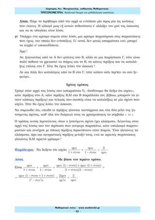 Λύση. Πάρε το πρόβλημα από την αρχή κι εντόπισε μία προς μία τις κινήσεις
που έκανες. Η αλλαγή μιας εξ αυτών πιθανότατα ν' αλλάξει την ροή της άσκησης
και να σε οδηγήσει στην λύση.
γ) Υπάρχει ένα κρίσιμο σημείο στην λύση, μια κρίσιμη παρατήρηση στις παραστάσεις
που έχεις, την οποία δεν εντοπίζεις. Γι' αυτό, δεν φταίς απαραίτητα εσύ, μπορεί
να συμβεί σ' οποιονδήποτε.
Άρα !
Αν, ξεκινώντας από το Α δεν φτάνεις στο Β, αλλά σε μια παράσταση Γ, τότε είναι
πολύ πιθανό να χρειαστεί να πάρεις και το Β, να κάνεις πράξεις και να καταλή-
ξεις επίσης στο Γ. Τότε θα έχεις λύσει την άσκηση !
Αν και πάλι δεν καταλήγεις από το Β στο Γ, τότε κάπου κάτι πρέπει να σου ξε-
φεύγει...
Τρίτος τρόπος.
Γράψε στην αρχή της λύσης σου (απαραίτητα !!), «Ισοδύναμα θα δείξω ότι ισχύει»,
κάνε πράξεις στο Α, κάνε πράξεις ΚΑΙ στο Β παράλληλα (αν, βέβαια, μπορούν να γί-
νουν κάποιες πράξεις) και τελικός σου σκοπός είναι να καταλήξεις σε μία σχέση που
ισχύει. Τότε θα έχεις λύσει την άσκηση.
Να σημειωθεί ότι, επειδή οι πράξεις γίνονται ταυτόχρονα και στα δύο μέλη της ζη-
τούμενης σχέσης, καθ' όλη την διάρκειά τους να χρησιμοποιείς το σύμβολο « ⇔ ».
Ο τρόπος αυτός προτείνεται, όταν η ζητούμενη σχέση έχει κλάσματα. Λέγοντας στην
αρχή της λύσης σου την πρόταση που ανέφερα παραπάνω, κάνε απαλοιφή παρονο-
μαστών και συνέχισε με όποιες πράξεις προκύπτουν στην πορεία. Έτσι γλιτώνεις τα
κλάσματα, άρα και κουραστικές πράξεις μεταξύ τους, ενώ σε αρκετές περιπτώσεις
γλιτώνεις ΚΑΙ αρκετό γράψιμο !
Παράδειγμα. Να δείξετε ότι ισχύει
ηµα
1+ συνα
+
ηµα
1−συνα
=
2
ηµα
.
Λύση. Με βάση τον πρώτο τρόπο.
Είναι
ηµα
1+ συνα
+
ηµα
1−συνα
=
ηµα ⋅(1−συνα)+ ηµα ⋅(1+ συνα)
(1+ συνα)(1−συνα)
=
=
ηµα ⋅(1−συνα +1+ συνα)
12
−συν2
α
=
2ηµα
ηµ2
α
=
2
ηµα
.
Δηµήτρης Αντ. Μοσχόπουλος, καθηγητής Μαθηµατικών.
ΤΡΙΓΩΝΟΜΕΤΡΙΑ. Αναλυτική θεωρία και µεθοδολογία ασκήσεων.
Μαθηµατικό στέκι - www.mathsteki.gr
- 22 -
 