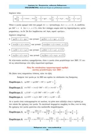 Ισχύουν τότε:
ηµ
π
2
−x
⎛
⎝
⎜⎜⎜⎜
⎞
⎠
⎟⎟⎟⎟
= συνx , συν
π
2
−x
⎛
⎝
⎜⎜⎜⎜
⎞
⎠
⎟⎟⎟⎟
= ηµx , εϕ
π
2
−x
⎛
⎝
⎜⎜⎜⎜
⎞
⎠
⎟⎟⎟⎟
= σϕx , σϕ
π
2
−x
⎛
⎝
⎜⎜⎜⎜
⎞
⎠
⎟⎟⎟⎟
= εϕx .
Όταν η γωνία γραφεί υπό την μορφή 2π + x (γενικότερα, 2κπ + x , κ ∈ ! , ή, ισοδύνα-
μα 360ο
+ x ή 2κπ + x , κ ∈ ! ), τότε δεν υπάρχει καμία από τις προηγούμενες «μετα-
μορφώσεις», το δε 2π δεν λαμβάνεται υπ' όψη, αφού «φεύγει».
Ισχύουν επομένως:
• ηµ(2π + x) = ηµx και γενικά ηµ(2κπ + x) = ηµx , κ ∈ ! .
• συν(2π + x) = συνx και γενικά συν(2κπ + x) = συνx , κ ∈ ! .
• εϕ(2π + x) = εϕx και γενικά εϕ(2κπ + x) = εϕx , κ ∈ ! .
• σϕ(2π + x) = σϕx και γενικά σϕ(2κπ + x) = σϕx , κ ∈ ! .
Οι τελευταίοι κανόνες εφαρμόζονται, όταν η γωνία είναι μεγαλύτερη των 360°. Γι' αυ-
τό ας απαντήσουμε στο εξής σημαντικό ερώτημα:
Πώς θα υπολογίσω τριγωνομετρικό αριθμό
γωνίας μεγαλύτερης των 360° ;
Με βάση τους παραπάνω τύπους, κάνε το εξής:
διαίρεσε την γωνία με το 360 και κράτα το υπόλοιπο της διαίρεσης.
Παράδειγμα 1. ηµ390ο
= ηµ(360ο
+ 30ο
) = ηµ30ο
=
1
2
.
Παράδειγμα 2. συν765ο
= συν(2⋅360ο
+ 45ο
) = συν45ο
=
2
2
.
Παράδειγμα 3. εϕ1140ο
= εϕ(3⋅360ο
+ 60ο
) = εϕ60ο
= 3 .
Παράδειγμα 4. σϕ1470ο
= σϕ(4 ⋅360ο
+ 30ο
) = σϕ30ο
= 3 .
Αν η γωνία είναι εκπεφρασμένη σε ακτίνια, το μόνο που αλλάζει είναι ο τρόπος με
τον οποίο θα γράψεις την γωνία. Το σκεπτικό παραμένει ακριβώς το ίδιο, ενώ το πώς
θα γράψεις την γωνία φαίνεται στα ακόλουθα παραδείγματα.
Παράδειγμα 5. ηµ
13π
6
= ηµ
12π + π
6
= ηµ
12π
6
+
π
6
⎛
⎝
⎜⎜⎜⎜
⎞
⎠
⎟⎟⎟⎟
= ηµ 2π +
π
6
⎛
⎝
⎜⎜⎜⎜
⎞
⎠
⎟⎟⎟⎟
= ηµ
π
6
=
1
2
.
Παράδειγμα 6. συν
17π
4
= συν
16π + π
4
= συν
16π
4
+
π
4
⎛
⎝
⎜⎜⎜⎜
⎞
⎠
⎟⎟⎟⎟
= συν 4π +
π
4
⎛
⎝
⎜⎜⎜⎜
⎞
⎠
⎟⎟⎟⎟
= συν
π
4
=
2
2
.
Δηµήτρης Αντ. Μοσχόπουλος, καθηγητής Μαθηµατικών.
ΤΡΙΓΩΝΟΜΕΤΡΙΑ. Αναλυτική θεωρία και µεθοδολογία ασκήσεων.
Μαθηµατικό στέκι - www.mathsteki.gr
- 26 -
 
