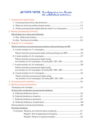 ΔΕΥΤΕΡΟ ΜΕΡΟΣ. Συμπληρώσεις στην θεωρία
και μεθοδολογία ασκήσεων.
1. Τριγωνομετρικοί αριθμοί γωνίας.
1. Ο τριγωνομετρικός κύκλος: πώς αξιοποιείται ; .........................................................................17
2. Μοίρες και ακτίνια ως μονάδες μέτρησης γωνιών.....................................................................18
3. Πίνακας τριγωνομετρικών αριθμών βασικών γωνιών 1ου τεταρτημορίου...............................19
2. Βασικές τριγωνομετρικές ταυτότητες.
Είδη ασκήσεων και τι κάνεις κατά περίπτωση.
1ο είδος. Αποδεικτικές ασκήσεις.....................................................................................................21
2ο είδος. Ταυτότητες υπό συνθήκη.................................................................................................23
3. Αναγωγή στο 1ο τεταρτημόριο.
Πώς θα υπολογίσεις τους τριγωνομετρικούς αριθμούς γωνίας μεγαλύτερης των 90°.
Α. Η γωνία καταλήγει στο 1ο τεταρτημόριο....................................................................................25
Πώς θα υπολογίσω τριγωνομετρικό αριθμό γωνίας μεγαλύτερης των 360° ; ...........................26
Β. Η γωνία καταλήγει στο 2ο τεταρτημόριο....................................................................................27
Πώς θα υπολογίσω τριγωνομετρικό αριθμό γωνίας
που καταλήγει στο 2ο τεταρτημόριο ; Οι γωνίες 120°, 135°, 150°..........................................28
Γ. Η γωνία καταλήγει στο 3ο τεταρτημόριο....................................................................................30
Πώς θα υπολογίσω τριγωνομετρικό αριθμό γωνίας
που καταλήγει στο 3ο τεταρτημόριο ; Οι γωνίες 210°, 225°, 240°.........................................31
Δ. Η γωνία καταλήγει στο 4ο τεταρτημόριο...................................................................................32
Πώς θα υπολογίσω τριγωνομετρικό αριθμό γωνίας
που καταλήγει στο 4ο τεταρτημόριο ; Οι γωνίες 300°, 315°, 330°........................................34
4. Οι τριγωνομετρικές συναρτήσεις.........................................................................................................36
5. Βασικές τριγωνομετρικές εξισώσεις.
Υπενθυμίσεις από την θεωρία..............................................................................................................37
Οι λύσεις όλων των βασικών τριγωνομετρικών εξισώσεων.
Α. Οι βασικές εξισώσεις με ημίτονο.................................................................................................38
Β. Οι βασικές εξισώσεις με συνημίτονο...........................................................................................39
Γ. Οι βασικές εξισώσεις με εφαπτομένη..........................................................................................39
Δ. Οι βασικές εξισώσεις με συνεφαπτομένη....................................................................................40
Ιδιαίτερες βασικές τριγωνομετρικές εξισώσεις.....................................................................................40
Κατηγορίες εξισώσεων.
1η κατηγορία. Εξισώσεις, που ανάγονται άμεσα στις βασικές.......................................................41
Μορφή Α. Είναι εξ αρχής παραγοντοποιημένες.....................................................41
Μορφή Β. Μπορούν να παραγοντοποιηθούν..........................................................42
 