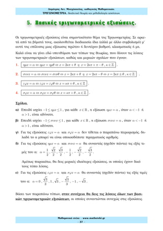 5. Βασικές τριγωνοµετρικές εξισώσεις.
Οι τριγωνομετρικές εξισώσεις είναι σημαντικότατο θέμα της Τριγωνομετρίας. Σε αρκε-
τά από τα βήματά τους, ακολουθείται διαδικασία ίδια (αλλά με άλλο συμβολισμό) μ'
αυτή της επίλυσης μιας εξίσωσης πρώτου ή δευτέρου βαθμού, κλασματικής ή μη.
Καλό είναι να γίνει εδώ υπενθύμιση των τύπων της θεωρίας, που δίνουν τις λύσεις
των τριγωνομετρικών εξισώσεων, καθώς και μερικών σχολίων που έγιναν.
1. ηµx = α ⇔ ηµx = ηµθ ⇔ x = 2κπ + θ η x = 2κπ + π −θ , κ ∈ ! .
2. συνx = α ⇔ συνx = συνθ ⇔ x = 2κπ + θ η x = 2κπ −θ ⇔ x = 2κπ ± θ , κ ∈ ! .
3. εϕx = α ⇔ εϕx = εϕθ ⇔ x = κπ + θ , κ ∈ ! .
4. σϕx = α ⇔ σϕx = σϕθ ⇔ x = κπ + θ , κ ∈ ! .
Σχόλια.
α) Επειδή ισχύει −1 ≤ ηµx ≤1 , για κάθε x ∈ ! , η εξίσωση ηµx = α , όταν α < −1 ή
α >1 , είναι αδύνατη.
β) Επειδή ισχύει −1 ≤ συνx ≤1 , για κάθε x ∈ ! , η εξίσωση συνx = α , όταν α < −1 ή
α >1 , είναι αδύνατη.
γ) Για τις εξισώσεις εϕx = α και σϕx = α δεν τίθεται ο παραπάνω περιορισμός, δη-
λαδή το α μπορεί να είναι οποιοσδήποτε πραγματικός αριθμός.
δ) Για τις εξισώσεις ηµx = α και συνx = α θα συναντάς (σχεδόν πάντα) τις εξής τι-
μές του α: α =
1
2
,
2
2
,
3
2
, −
1
2
, −
2
2
, −
3
2
.
Αμέσως παρακάτω, θα δεις μερικές ιδιαίτερες εξισώσεις, οι οποίες έχουν δικό
τους τύπο λύσης.
ε) Για τις εξισώσεις εϕx = α και σϕx = α θα συναντάς (σχεδόν πάντα) τις εξής τιμές
του α: α = 0 ,
3
3
, 1 , 3 , −
3
3
, −1 , − 3 .
Βάσει των παραπάνω τύπων, στην συνέχεια θα δεις τις λύσεις όλων των βασι-
κών τριγωνομετρικών εξισώσεων, οι οποίες συναντώνται συνεχώς στις εξισώσεις.
Δηµήτρης Αντ. Μοσχόπουλος, καθηγητής Μαθηµατικών.
ΤΡΙΓΩΝΟΜΕΤΡΙΑ. Αναλυτική θεωρία και µεθοδολογία ασκήσεων.
Μαθηµατικό στέκι - www.mathsteki.gr
- 37 -
 