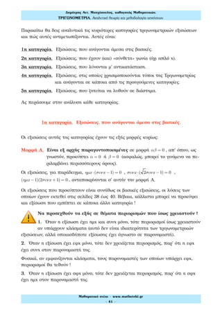 Παρακάτω θα δεις αναλυτικά τις κυριότερες κατηγορίες τριγωνομετρικών εξισώσεων
και πώς αυτές αντιμετωπίζονται. Αυτές είναι:
1η κατηγορία. Εξισώσεις, που ανάγονται άμεσα στις βασικές.
2η κατηγορία. Εξισώσεις, που έχουν (και) «σύνθετη» γωνία (όχι απλό x).
3η κατηγορία. Εξισώσεις, που λύνονται μ' αντικατάσταση.
4η κατηγορία. Εξισώσεις, στις οποίες χρησιμοποιούνται τύποι της Τριγωνομετρίας
και ανάγονται σε κάποια από τις προηγούμενες κατηγορίες.
5η κατηγορία. Εξισώσεις, που ζητείται να λυθούν σε διάστημα.
Ας περάσουμε στην ανάλυση κάθε κατηγορίας.
1η κατηγορία. Εξισώσεις, που ανάγονται άμεσα στις βασικές.
Οι εξισώσεις αυτής της κατηγορίας έχουν τις εξής μορφές κυρίως:
Μορφή Α. Είναι εξ αρχής παραγοντοποιημένες σε μορφή αβ = 0 , απ' όπου, ως
γνωστόν, προκύπτει α = 0 ή β = 0 (ασφαλώς, μπορεί το γινόμενο να πε-
ριλαμβάνει περισσότερους όρους).
Οι εξισώσεις, για παράδειγμα, ηµx ⋅(συνx −1) = 0 , συνx ⋅( 2συνx −1) = 0 ,
(ηµx −1)(2συνx +1) = 0 , ανταποκρίνονται σ' αυτήν την μορφή Α.
Οι εξισώσεις που προκύπτουν είναι συνήθως οι βασικές εξισώσεις, οι λύσεις των
οποίων έχουν εκτεθεί στις σελίδες 38 έως 40. Βέβαια, κάλλιστα μπορεί να προκύψει
και εξίσωση που εμπίπτει σε κάποια άλλη κατηγορία !
Να προσεχθούν τα εξής σε θέματα περιορισμών που ίσως χρειαστούν !
1. Όταν η εξίσωση έχει ημx και συνx μόνο, τότε περιορισμοί ίσως χρειαστούν
αν υπάρχουν κλάσματα (αυτό δεν είναι ιδιαιτερότητα των τριγωνομετρικών
εξισώσεων, αλλά οποιασδήποτε εξίσωσης έχει άγνωστο σε παρονομαστή).
2. Όταν η εξίσωση έχει εφx μόνο, τότε δεν χρειάζεται περιορισμός, παρ' ότι η εφx
έχει συνx στον παρονομαστή της.
Φυσικά, αν εμφανίζονται κλάσματα, τους παρονομαστές των οποίων υπάρχει εφx,
περιορισμοί θα τεθούν !
3. Όταν η εξίσωση έχει σφx μόνο, τότε δεν χρειάζεται περιορισμός, παρ' ότι η σφx
έχει ημx στον παρονομαστή της.
Δηµήτρης Αντ. Μοσχόπουλος, καθηγητής Μαθηµατικών.
ΤΡΙΓΩΝΟΜΕΤΡΙΑ. Αναλυτική θεωρία και µεθοδολογία ασκήσεων.
Μαθηµατικό στέκι - www.mathsteki.gr
- 41 -
 