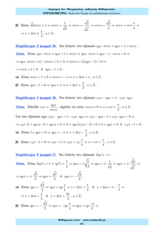 β) Είναι 2συνx = 1 ⇒ συνx =
1
2
⇒ συνx =
2
2
2
⇒ συνx =
2
2
⇒ συνx = συν
π
4
⇒
⇒ x = 2κπ ±
π
4
, κ ∈ ! .
Παράδειγμα 3 (μορφή Β). Να λύσετε την εξίσωση ηµx ⋅συνx + ηµx = 1+ συνx .
Λύση. Είναι ηµx ⋅συνx + ηµx = 1+ συνx ⇒ ηµx ⋅συνx + ηµx −1−συνx = 0 ⇒
⇒ ηµx ⋅(συνx +1)−(συνx +1) = 0 ⇒ (συνx +1)(ηµx −1) = 0 ⇒
⇒ συνx +1 = 0 ή ηµx −1 = 0 .
α) Είναι συνx +1 = 0 ⇒ συνx = −1 ⇒ x = 2κπ + π , κ ∈ ! .
β) Είναι ηµx −1 = 0 ⇒ ηµx = 1 ⇒ x = 2κπ +
π
2
, κ ∈ ! .
Παράδειγμα 4 (μορφή Β). Να λύσετε την εξίσωση εϕx − ηµx = 1−εϕx ⋅ηµx .
Λύση. Επειδή εϕx =
ηµx
συνx
, πρέπει να είναι συνx ≠ 0 ⇒ x ≠ κπ +
π
2
, κ ∈ ! .
Για την εξίσωση έχω εϕx − ηµx = 1−εϕx ⋅ηµx ⇒ εϕx − ηµx −1+ εϕx ⋅ηµx = 0 ⇒
⇒ εϕx ⋅(1+ ηµx)−(1+ ηµx) = 0 ⇒ (1+ ηµx)(εϕx −1) = 0 ⇒1+ ηµx = 0 ή εϕx −1 = 0 .
α) Είναι 1+ ηµx = 0 ⇒ ηµx = −1 ⇒ x = 2κπ −
π
2
, κ ∈ ! .
β) Είναι εϕx −1 = 0 ⇒ εϕx = 1 ⇒ εϕx = εϕ
π
4
⇒ x = κπ +
π
4
, κ ∈ ! .
Παράδειγμα 5 (μορφή Γ). Να λύσετε την εξίσωση 2ηµ2
x = 1 .
Λύση. Είναι 2ηµ2
x = 1 ⇒ ηµ2
x =
1
2
⇒ ηµx = ±
1
2
⇒ ηµx = ±
1
2
⇒ ηµx = ±
2
2
2
⇒
⇒ ηµx = ±
2
2
⇒ ηµx =
2
2
ή ηµx = −
2
2
.
α) Είναι ηµx =
2
2
⇒ ηµx = ηµ
π
4
⇒ x = 2κπ +
π
4
ή x = 2κπ + π −
π
4
⇒
⇒ x = 2κπ +
π
4
ή x = 2κπ +
3π
4
, κ ∈ ! .
β) Είναι ηµx = −
2
2
⇒ ηµx = −ηµ
π
4
⇒ ηµx = ηµ
−π
4
⇒
Δηµήτρης Αντ. Μοσχόπουλος, καθηγητής Μαθηµατικών.
ΤΡΙΓΩΝΟΜΕΤΡΙΑ. Αναλυτική θεωρία και µεθοδολογία ασκήσεων.
Μαθηµατικό στέκι - www.mathsteki.gr
- 43 -
 