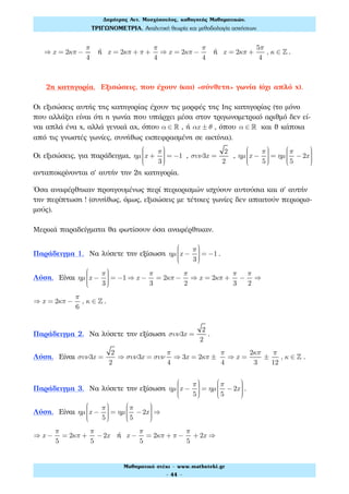 ⇒ x = 2κπ −
π
4
ή x = 2κπ + π +
π
4
⇒ x = 2κπ −
π
4
ή x = 2κπ +
5π
4
, κ ∈ ! .
2η κατηγορία. Εξισώσεις, που έχουν (και) «σύνθετη» γωνία (όχι απλό x).
Οι εξισώσεις αυτής της κατηγορίας έχουν τις μορφές της 1ης κατηγορίας (το μόνο
που αλλάζει είναι ότι η γωνία που υπάρχει μέσα στον τριγωνομετρικό αριθμό δεν εί-
ναι απλά ένα x, αλλά γενικά αx, όπου α ∈ ! , ή αx ± θ , όπου α ∈ ! και θ κάποια
από τις γνωστές γωνίες, συνήθως εκπεφρασμένη σε ακτίνια).
Οι εξισώσεις, για παράδειγμα, ηµ x +
π
3
⎛
⎝
⎜⎜⎜⎜
⎞
⎠
⎟⎟⎟⎟
= −1 , συν3x =
2
2
, ηµ x −
π
5
⎛
⎝
⎜⎜⎜⎜
⎞
⎠
⎟⎟⎟⎟
= ηµ
π
5
−2x
⎛
⎝
⎜⎜⎜⎜
⎞
⎠
⎟⎟⎟⎟
ανταποκρίνονται σ' αυτήν την 2η κατηγορία.
Όσα αναφέρθηκαν προηγουμένως περί περιορισμών ισχύουν αυτούσια και σ' αυτήν
την περίπτωση ! (συνήθως, όμως, εξισώσεις με τέτοιες γωνίες δεν απαιτούν περιορισ-
μούς).
Μερικά παραδείγματα θα φωτίσουν όσα αναφέρθηκαν.
Παράδειγμα 1. Να λύσετε την εξίσωση ηµ x −
π
3
⎛
⎝
⎜⎜⎜⎜
⎞
⎠
⎟⎟⎟⎟
= −1 .
Λύση. Είναι ηµ x −
π
3
⎛
⎝
⎜⎜⎜⎜
⎞
⎠
⎟⎟⎟⎟
= −1 ⇒ x −
π
3
= 2κπ −
π
2
⇒ x = 2κπ +
π
3
−
π
2
⇒
⇒ x = 2κπ −
π
6
, κ ∈ ! .
Παράδειγμα 2. Να λύσετε την εξίσωση συν3x =
2
2
.
Λύση. Είναι συν3x =
2
2
⇒ συν3x = συν
π
4
⇒ 3x = 2κπ ±
π
4
⇒ x =
2κπ
3
±
π
12
, κ ∈ ! .
Παράδειγμα 3. Να λύσετε την εξίσωση ηµ x −
π
5
⎛
⎝
⎜⎜⎜⎜
⎞
⎠
⎟⎟⎟⎟
= ηµ
π
5
−2x
⎛
⎝
⎜⎜⎜⎜
⎞
⎠
⎟⎟⎟⎟
.
Λύση. Είναι ηµ x −
π
5
⎛
⎝
⎜⎜⎜⎜
⎞
⎠
⎟⎟⎟⎟
= ηµ
π
5
−2x
⎛
⎝
⎜⎜⎜⎜
⎞
⎠
⎟⎟⎟⎟
⇒
⇒ x −
π
5
= 2κπ +
π
5
−2x ή x −
π
5
= 2κπ + π −
π
5
+ 2x ⇒
Δηµήτρης Αντ. Μοσχόπουλος, καθηγητής Μαθηµατικών.
ΤΡΙΓΩΝΟΜΕΤΡΙΑ. Αναλυτική θεωρία και µεθοδολογία ασκήσεων.
Μαθηµατικό στέκι - www.mathsteki.gr
- 44 -
 
