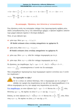 ⇒ 3x = 2κπ +
π
5
+
π
5
ή x = −2κπ − π ⇒ 3x = 2κπ +
2π
5
ή x = −2κπ − π ⇒
⇒ x =
2κπ
3
+
2π
15
ή x = −2κπ − π , κ ∈ ! .
3η κατηγορία. Εξισώσεις, που λύνονται μ' αντικατάσταση.
Στις εξισώσεις αυτής της κατηγορίας υπάρχει ένας τριγωνομετρικός αριθμός μόνο,
οπότε αντικαθιστώντας τον μ' ένα απλούστερο γράμμα, η εξίσωση λαμβάνει απλούσ-
τερη μορφή (εξίσωση πρώτου ή δευτέρου βαθμού).
Έτσι, αν μια εξίσωση έχει:
α) μόνο ημx, θέσε ηµx = y , −1 ≤ y ≤1 .
(Η διπλή ανίσωση είναι εντελώς απαραίτητο να γράφεται !!).
β) μόνο συνx, θέσε συνx = y , −1 ≤ y ≤1 .
(Η διπλή ανίσωση είναι εντελώς απαραίτητο να γράφεται !!).
γ) μόνο εφx, θέσε εϕx = y (εδώ δεν υπάρχει περιορισμός για το y).
δ) μόνο σφx, θέσε σϕx = y (εδώ δεν υπάρχει περιορισμός για το y).
Οι εξισώσεις, για παράδειγμα, 2ηµ2
x − ηµx −1 = 0 , 3σϕ2
x − 4 3σϕx + 3 = 0 ,
συνx = 1+
2
συνx
, ανταποκρίνονται σ' αυτήν την 3η κατηγορία.
Όσα αναφέρθηκαν προηγουμένως περί περιορισμών ισχύουν αυτούσια και σ' αυτήν
την περίπτωση !
Να προσεχθεί το εξής !
Αν το x ανήκει σε κάποιο διάστημα, τότε ο περιορισμός για το y μπορεί ν'
αλλάξει (αν αφορά στις περιπτώσεις (α) και (β) που προαναφέρθηκαν) ή να
τίθεται περιορισμός για το y (αν αφορά στις περιπτώσεις (γ) και (δ)).
Για παράδειγμα, αν στην εξίσωση 2ηµ2
x − ηµx −1 = 0 δίνεται ότι x ∈ 0 ,
π
2
⎛
⎝
⎜⎜⎜⎜
⎞
⎠
⎟⎟⎟⎟
, τότε,
θέτοντας ηµx = y , θα πρέπει να είναι 0 < y <1 και όχι −1 ≤ y ≤1 .
Επίσης, αν στην εξίσωση 3σϕ2
x − 4 3σϕx + 3 = 0 δίνεται ότι x ∈ π ,
3π
2
⎛
⎝
⎜⎜⎜⎜
⎤
⎦
⎥
⎥
, τότε, θέτο-
ντας σϕx = y , θα πρέπει να είναι y ≥ 0 και όχι y ∈ ! .
Δηµήτρης Αντ. Μοσχόπουλος, καθηγητής Μαθηµατικών.
ΤΡΙΓΩΝΟΜΕΤΡΙΑ. Αναλυτική θεωρία και µεθοδολογία ασκήσεων.
Μαθηµατικό στέκι - www.mathsteki.gr
- 45 -
 