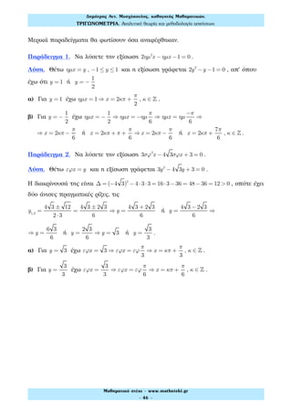 Μερικά παραδείγματα θα φωτίσουν όσα αναφέρθηκαν.
Παράδειγμα 1. Να λύσετε την εξίσωση 2ηµ2
x − ηµx −1 = 0 .
Λύση. Θέτω ηµx = y , −1 ≤ y ≤1 και η εξίσωση γράφεται 2y2
−y −1 = 0 , απ' όπου
έχω ότι y = 1 ή y = −
1
2
α) Για y = 1 έχω ηµx = 1 ⇒ x = 2κπ +
π
2
, κ ∈ ! .
β) Για y = −
1
2
έχω ηµx = −
1
2
⇒ ηµx = −ηµ
π
6
⇒ ηµx = ηµ
−π
6
⇒
⇒ x = 2κπ −
π
6
ή x = 2κπ + π +
π
6
⇒x = 2κπ −
π
6
ή x = 2κπ +
7π
6
, κ ∈ ! .
Παράδειγμα 2. Να λύσετε την εξίσωση 3σϕ2
x − 4 3σϕx + 3 = 0 .
Λύση. Θέτω εϕx = y και η εξίσωση γράφεται 3y2
− 4 3y + 3 = 0 .
Η διακρίνουσά της είναι Δ = (−4 3)2
− 4 ⋅3⋅3 = 16⋅3−36 = 48−36 = 12 > 0 , οπότε έχει
δύο άνισες πραγματικές ρίζες, τις
y1,2
=
4 3 ± 12
2⋅3
=
4 3 ± 2 3
6
⇒ y =
4 3 + 2 3
6
ή y =
4 3 −2 3
6
⇒
⇒ y =
6 3
6
ή y =
2 3
6
⇒ y = 3 ή y =
3
3
.
α) Για y = 3 έχω εϕx = 3 ⇒ εϕx = εϕ
π
3
⇒ x = κπ +
π
3
, κ ∈ ! .
β) Για y =
3
3
έχω εϕx =
3
3
⇒ εϕx = εϕ
π
6
⇒ x = κπ +
π
6
, κ ∈ ! .
Δηµήτρης Αντ. Μοσχόπουλος, καθηγητής Μαθηµατικών.
ΤΡΙΓΩΝΟΜΕΤΡΙΑ. Αναλυτική θεωρία και µεθοδολογία ασκήσεων.
Μαθηµατικό στέκι - www.mathsteki.gr
- 46 -
 