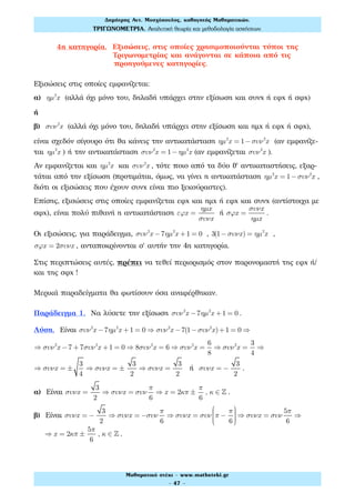 4η κατηγορία. Εξισώσεις, στις οποίες χρησιμοποιούνται τύποι της
Τριγωνομετρίας και ανάγονται σε κάποια από τις
προηγούμενες κατηγορίες.
Εξισώσεις στις οποίες εμφανίζεται:
α) ηµ2
x (αλλά όχι μόνο του, δηλαδή υπάρχει στην εξίσωση και συνx ή εφx ή σφx)
ή
β) συν2
x (αλλά όχι μόνο του, δηλαδή υπάρχει στην εξίσωση και ημx ή εφx ή σφx),
είναι σχεδόν σίγουρο ότι θα κάνεις την αντικατάσταση ηµ2
x = 1−συν2
x (αν εμφανίζε-
ται ηµ2
x ) ή την αντικατάσταση συν2
x = 1− ηµ2
x (αν εμφανίζεται συν2
x ).
Αν εμφανίζεται και ηµ2
x και συν2
x , τότε ποιο από τα δύο θ' αντικαταστήσεις, εξαρ-
τάται από την εξίσωση (προτιμάται, όμως, να γίνει η αντικατάσταση ηµ2
x = 1−συν2
x ,
διότι οι εξισώσεις που έχουν συνx είναι πιο ξεκούραστες).
Επίσης, εξισώσεις στις οποίες εμφανίζεται εφx και ημx ή εφx και συνx (αντίστοιχα με
σφx), είναι πολύ πιθανή η αντικατάσταση εϕx =
ηµx
συνx
ή σϕx =
συνx
ηµx
.
Οι εξισώσεις, για παράδειγμα, συν2
x −7ηµ2
x +1 = 0 , 3(1−συνx) = ηµ2
x ,
σϕx = 2συνx , ανταποκρίνονται σ' αυτήν την 4η κατηγορία.
Στις περιπτώσεις αυτές, πρέπει να τεθεί περιορισμός στον παρονομαστή της εφx ή/
και της σφx !
Μερικά παραδείγματα θα φωτίσουν όσα αναφέρθηκαν.
Παράδειγμα 1. Να λύσετε την εξίσωση συν2
x −7ηµ2
x +1 = 0 .
Λύση. Είναι συν2
x −7ηµ2
x +1 = 0 ⇒ συν2
x −7(1−συν2
x)+1 = 0 ⇒
⇒ συν2
x −7 + 7συν2
x +1 = 0 ⇒ 8συν2
x = 6 ⇒ συν2
x =
6
8
⇒ συν2
x =
3
4
⇒
⇒ συνx = ±
3
4
⇒ συνx = ±
3
2
⇒ συνx =
3
2
ή συνx = −
3
2
.
α) Είναι συνx =
3
2
⇒ συνx = συν
π
6
⇒ x = 2κπ ±
π
6
, κ ∈ ! .
β) Είναι συνx = −
3
2
⇒ συνx = −συν
π
6
⇒ συνx = συν π −
π
6
⎛
⎝
⎜⎜⎜⎜
⎞
⎠
⎟⎟⎟⎟
⇒ συνx = συν
5π
6
⇒
⇒ x = 2κπ ±
5π
6
, κ ∈ ! .
Δηµήτρης Αντ. Μοσχόπουλος, καθηγητής Μαθηµατικών.
ΤΡΙΓΩΝΟΜΕΤΡΙΑ. Αναλυτική θεωρία και µεθοδολογία ασκήσεων.
Μαθηµατικό στέκι - www.mathsteki.gr
- 47 -
 