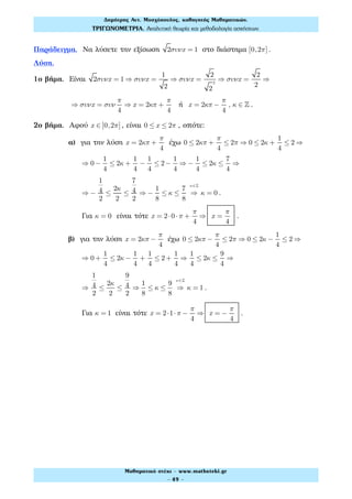 Παράδειγμα. Να λύσετε την εξίσωση 2συνx = 1 στο διάστημα [0,2π] .
Λύση.
1ο βήμα. Είναι 2συνx = 1 ⇒ συνx =
1
2
⇒ συνx =
2
2
2
⇒ συνx =
2
2
⇒
⇒ συνx = συν
π
4
⇒ x = 2κπ +
π
4
ή x = 2κπ −
π
4
, κ ∈ ! .
2ο βήμα. Αφού x ∈[0,2π] , είναι 0 ≤ x ≤ 2π , οπότε:
α) για την λύση x = 2κπ +
π
4
έχω 0 ≤ 2κπ +
π
4
≤ 2π ⇒ 0 ≤ 2κ +
1
4
≤ 2 ⇒
⇒ 0−
1
4
≤ 2κ +
1
4
−
1
4
≤ 2−
1
4
⇒ −
1
4
≤ 2κ ≤
7
4
⇒
⇒ −
1
4
2
≤
2κ
2
≤
7
4
2
⇒ −
1
8
≤ κ ≤
7
8
⇒
κ∈!
κ = 0 .
Για κ = 0 είναι τότε x = 2⋅0⋅π +
π
4
⇒ x =
π
4
.
β) για την λύση x = 2κπ −
π
4
έχω 0 ≤ 2κπ −
π
4
≤ 2π ⇒ 0 ≤ 2κ −
1
4
≤ 2 ⇒
⇒ 0 +
1
4
≤ 2κ −
1
4
+
1
4
≤ 2+
1
4
⇒
1
4
≤ 2κ ≤
9
4
⇒
⇒
1
4
2
≤
2κ
2
≤
9
4
2
⇒
1
8
≤ κ ≤
9
8
⇒
κ∈!
κ = 1 .
Για κ = 1 είναι τότε x = 2⋅1⋅π −
π
4
⇒ x = −
π
4
.
Δηµήτρης Αντ. Μοσχόπουλος, καθηγητής Μαθηµατικών.
ΤΡΙΓΩΝΟΜΕΤΡΙΑ. Αναλυτική θεωρία και µεθοδολογία ασκήσεων.
Μαθηµατικό στέκι - www.mathsteki.gr
- 49 -
 