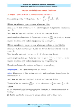Μερικές πολύ ιδιαίτερες μορφές εξισώσεων.
1η μορφή. ηµx = α⋅συνx (ή, ισοδύναμα συνx = α⋅ηµx ).
Στις εξισώσεις αυτές, συνήθως είναι α = 1 , −1 ,
3
3
, −
3
3
, 3 , − 3 .
Η λύση της εξίσωσης ηµx = α⋅συνx γίνεται ως εξής:
είναι συνx ≠ 0 , διότι αν ήταν συνx = 0 , από την εξίσωση θα προέκυπτε ότι είναι και
ηµx = 0 .
Τότε, όμως, θα ίσχυε ηµ2
x + συν2
x = 1 ⇒ 02
+ 02
= 1 , που είναι άτοπο.
Αφού, επομένως, είναι συνx ≠ 0 , έχουμε ηµx = α ⋅συνx ⇒
ηµx
συνx
= α ⇒ εϕx = α κι ανα-
γόμαστε σε κάποια από τις βασικές εξισώσεις της εφαπτομένης.
Η λύση της εξίσωσης συνx = α⋅ηµx γίνεται με ανάλογο τρόπο, δηλαδή:
είναι ηµx ≠ 0 , διότι αν ήταν ηµx = 0 , από την εξίσωση θα προέκυπτε ότι είναι και
συνx = 0 .
Τότε, όμως, θα ίσχυε ηµ2
x + συν2
x = 1 ⇒ 02
+ 02
= 1 , που είναι άτοπο.
Αφού, επομένως, είναι ηµx ≠ 0 , έχουμε συνx = α ⋅ηµx ⇒
συνx
ηµx
= α ⇒ σϕx = α κι ανα-
γόμαστε σε κάποια από τις βασικές εξισώσεις της συνεφαπτομένης.
Μερικά παραδείγματα θα φωτίσουν το θέμα που αναπτύχθηκε.
Παράδειγμα 1. Να λύσετε την εξίσωση ηµx = συνx .
Λύση. Είναι συνx ≠ 0 , διότι αν ήταν συνx = 0 , από την εξίσωση θα προέκυπτε ότι
είναι και ηµx = 0 .
Τότε, όμως, θα ίσχυε ηµ2
x + συν2
x = 1 ⇒ 02
+ 02
= 1 , που είναι άτοπο.
Έχω επομένως ηµx = συνx ⇒
ηµx
συνx
= 1 ⇒ εϕx = 1 ⇒ εϕx = εϕ
π
4
⇒ x = κπ +
π
4
, κ ∈ ! .
Σχόλια.
α) Αν συναντήσεις εξίσωση της μορφής που εξετάζεται, η εξίσωση αυτή είναι η πι-
θανότερη !
β) Τα ίδια ακριβώς θα κάνεις, αν το α πάρει κάποια από τις άλλες τιμές.
Δηµήτρης Αντ. Μοσχόπουλος, καθηγητής Μαθηµατικών.
ΤΡΙΓΩΝΟΜΕΤΡΙΑ. Αναλυτική θεωρία και µεθοδολογία ασκήσεων.
Μαθηµατικό στέκι - www.mathsteki.gr
- 50 -
 