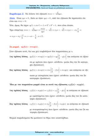 Παράδειγμα 2. Να λύσετε την εξίσωση συνx = − 3ηµx .
Λύση. Είναι ηµx ≠ 0 , διότι αν ήταν ηµx = 0 , από την εξίσωση θα προέκυπτε ότι
είναι και συνx = 0 .
Τότε, όμως, θα ίσχυε ηµ2
x + συν2
x = 1 ⇒ 02
+ 02
= 1 , που είναι άτοπο.
Έχω επομένως συνx = − 3ηµx ⇒
συνx
ηµx
= − 3 ⇒ σϕx = − 3 ⇒ σϕx = −σϕ
π
6
⇒
⇒ σϕx = σϕ
−π
6
⇒ x = κπ −
π
6
, κ ∈ ! .
2η μορφή. ηµf(x) = συνg(x) .
Στην εξίσωση αυτή, f(x) και g(x) συμβολίζουν δύο παραστάσεις με x.
1ος τρόπος λύσης. ηµf(x) = συνg(x) ⇒ ηµf(x) = ηµ
π
2
−g(x)
⎡
⎣
⎢
⎢
⎤
⎦
⎥
⎥
και ανάγεσαι σε εξίσω-
ση με ημίτονα που έχουν «σύνθετη» γωνία (δες την 2η κατηγο-
ρία εξισώσεων).
2ος τρόπος λύσης. ηµf(x) = συνg(x) ⇒ συν
π
2
− f(x)
⎡
⎣
⎢
⎢
⎤
⎦
⎥
⎥
= συνg(x) και ανάγεσαι σε εξί-
σωση με συνημίτονα που έχουν «σύνθετη» γωνία (δες την 2η
κατηγορία εξισώσεων).
Ίδια με την παραπάνω μορφή είναι κι αυτή της εξίσωσης εϕf(x) = σϕg(x) .
1ος τρόπος λύσης. εϕf(x) = σϕg(x) ⇒ εϕf(x) = εϕ
π
2
−g(x)
⎡
⎣
⎢
⎢
⎤
⎦
⎥
⎥
κι ανάγεσαι σε εξίσωση
με εφαπτομένες που έχουν «σύνθετη» γωνία (δες την 2η κατη-
γορία εξισώσεων).
2ος τρόπος λύσης. εϕf(x) = σϕg(x) ⇒ σϕ
π
2
− f(x)
⎡
⎣
⎢
⎢
⎤
⎦
⎥
⎥
= σϕg(x) κι ανάγεσαι σε εξίσωση
με συνεφαπτομένες που έχουν «σύνθετη» γωνία (δες την 2η κα-
τηγορία εξισώσεων).
Μερικά παραδείγματα θα φωτίσουν το θέμα που αναπτύχθηκε.
Δηµήτρης Αντ. Μοσχόπουλος, καθηγητής Μαθηµατικών.
ΤΡΙΓΩΝΟΜΕΤΡΙΑ. Αναλυτική θεωρία και µεθοδολογία ασκήσεων.
Μαθηµατικό στέκι - www.mathsteki.gr
- 51 -
 