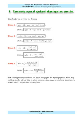 6. Τριγωνοµετρικοί αριθµοί αθροίσµατος γωνιών.
Υπενθυμίζονται οι τύποι της θεωρίας:
Τύπος 1. ηµ(α + β) = ηµα ⋅συνβ + ηµβ ⋅συνα .
Επίσης, ηµ(α − β) = ηµα ⋅συνβ − ηµβ ⋅συνα .
Τύπος 2. συν(α + β) = συνα ⋅συνβ − ηµα ⋅ηµβ .
Επίσης, συν(α − β) = συνα ⋅συνβ + ηµα ⋅ηµβ .
Τύπος 3. εϕ(α + β) =
εϕα + εϕβ
1−εϕα ⋅εϕβ
.
Επίσης, εϕ(α − β) =
εϕα −εϕβ
1+ εϕα ⋅εϕβ
.
Τύπος 4. σϕ(α + β) =
σϕα ⋅σϕβ −1
σϕβ + σϕα
.
Επίσης, σϕ(α − β) =
σϕα ⋅σϕβ +1
σϕβ −σϕα
.
Κάτι ιδιαίτερο για τις ασκήσεις δεν έχει ν' αναφερθεί. Να προσέχεις πάρα πολύ στις
πράξεις που θα κάνεις, διότι οι τύποι είναι «μεγάλοι» και στις ασκήσεις προκύπτουν,
πολλές φορές, παραστάσεις «μακαρόνια» !
Δηµήτρης Αντ. Μοσχόπουλος, καθηγητής Μαθηµατικών.
ΤΡΙΓΩΝΟΜΕΤΡΙΑ. Αναλυτική θεωρία και µεθοδολογία ασκήσεων.
Μαθηµατικό στέκι - www.mathsteki.gr
- 54 -
 