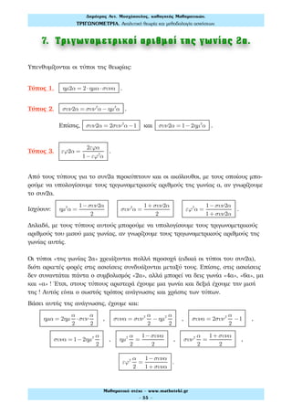 7. Τριγωνοµετρικοί αριθµοί της γωνίας 2α.
Υπενθυμίζονται οι τύποι της θεωρίας:
Τύπος 1. ηµ2α = 2⋅ηµα ⋅συνα .
Τύπος 2. συν2α = συν2
α − ηµ2
α .
Επίσης, συν2α = 2συν2
α −1 και συν2α = 1−2ηµ2
α .
Τύπος 3. εϕ2α =
2εϕα
1−εϕ2
α
.
Από τους τύπους για το συν2α προκύπτουν και οι ακόλουθοι, με τους οποίους μπο-
ρούμε να υπολογίσουμε τους τριγωνομετρικούς αριθμούς της γωνίας α, αν γνωρίζουμε
το συν2α.
Ισχύουν: ηµ2
α =
1−συν2α
2
συν2
α =
1+ συν2α
2
εϕ2
α =
1−συν2α
1+ συν2α
.
Δηλαδή, με τους τύπους αυτούς μπορούμε να υπολογίσουμε τους τριγωνομετρικούς
αριθμούς του μισού μιας γωνίας, αν γνωρίζουμε τους τριγωνομετρικούς αριθμούς της
γωνίας αυτής.
Οι τύποι «της γωνίας 2α» χρειάζονται πολλή προσοχή (ειδικά οι τύποι του συν2α),
διότι αρκετές φορές στις ασκήσεις συνδυάζονται μεταξύ τους. Επίσης, στις ασκήσεις
δεν συναντάται πάντα ο συμβολισμός «2α», αλλά μπορεί να δεις γωνία «4α», «6α», μα
και «α» ! Έτσι, στους τύπους αριστερά έχουμε μια γωνία και δεξιά έχουμε την μισή
της ! Αυτός είναι ο σωστός τρόπος ανάγνωσης και χρήσης των τύπων.
Βάσει αυτής της ανάγνωσης, έχουμε και:
ηµα = 2ηµ
α
2
⋅συν
α
2
, συνα = συν2 α
2
− ηµ2 α
2
, συνα = 2συν2 α
2
−1 ,
συνα = 1−2ηµ2 α
2
, ηµ2 α
2
=
1−συνα
2
, συν2 α
2
=
1+ συνα
2
,
εϕ2 α
2
=
1−συνα
1+ συνα
.
Δηµήτρης Αντ. Μοσχόπουλος, καθηγητής Μαθηµατικών.
ΤΡΙΓΩΝΟΜΕΤΡΙΑ. Αναλυτική θεωρία και µεθοδολογία ασκήσεων.
Μαθηµατικό στέκι - www.mathsteki.gr
- 55 -
 
