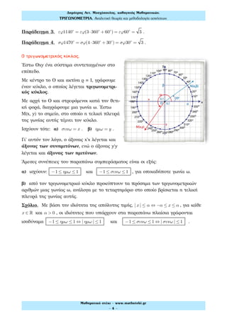 Παράδειγμα 3. εϕ1140ο
= εϕ(3⋅360ο
+ 60ο
) = εϕ60ο
= 3 .
Παράδειγμα 4. σϕ1470ο
= σϕ(4 ⋅360ο
+ 30ο
) = σϕ30ο
= 3 .
Ο τριγωνομετρικός κύκλος.
Έστω Oxy ένα σύστημα συντεταγμένων στο
επίπεδο.
Με κέντρο το Ο και ακτίνα ρ 1, γράφουμε
έναν κύκλο, ο οποίος λέγεται τριγωνομετρι-
κός κύκλος.
Με αρχή το Ο και στρεφόμενοι κατά την θετι-
κή φορά, διαγράφουμε μια γωνία ω. Έστω
M(x, y) το σημείο, στο οποίο η τελική πλευρά
της γωνίας αυτής τέμνει τον κύκλο.
Ισχύουν τότε: α) συνω = x . β) ηµω = y .
Γι' αυτόν τον λόγο, ο άξονας x'x λέγεται και
άξονας των συνημιτόνων, ενώ ο άξονας y'y
λέγεται και άξονας των ημιτόνων.
Άμεσες συνέπειες του παραπάνω συμπεράσματος είναι οι εξής:
α) ισχύουν: −1 ≤ ηµω ≤1 και −1 ≤ συνω ≤1 , για οποιαδήποτε γωνία ω.
β) από τον τριγωνομετρικό κύκλο προκύπτουν τα πρόσημα των τριγωνομετρικών
αριθμών μιας γωνίας ω, ανάλογα με το τεταρτημόριο στο οποίο βρίσκεται η τελική
πλευρά της γωνίας αυτής.
Σχόλιο. Με βάση την ιδιότητα της απόλυτης τιμής, | x | ≤ α ⇔ −α ≤ x ≤ α , για κάθε
x ∈ ! και α > 0 , οι ιδιότητες που υπάρχουν στα παραπάνω πλαίσια γράφονται
ισοδύναμα −1 ≤ ηµω ≤1 ⇔ | ηµω | ≤1 και −1 ≤ συνω ≤1 ⇔ | συνω | ≤1 .
Δηµήτρης Αντ. Μοσχόπουλος, καθηγητής Μαθηµατικών.
ΤΡΙΓΩΝΟΜΕΤΡΙΑ. Αναλυτική θεωρία και µεθοδολογία ασκήσεων.
Μαθηµατικό στέκι - www.mathsteki.gr
- 4 -
 