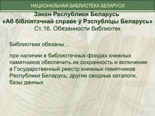 Закон Республики Беларусь
«Аб бібліятэчнай справе ў Рэспубліцы Беларусь»
Ст.16. Обязанности библиотек
Библиотеки обязаны…
при наличии в библиотечных фондах книжных
памятников обеспечить их сохранность и включение
в Государственный реестр книжных памятников
Республики Беларусь, другие сводные каталоги,
базы данных
 