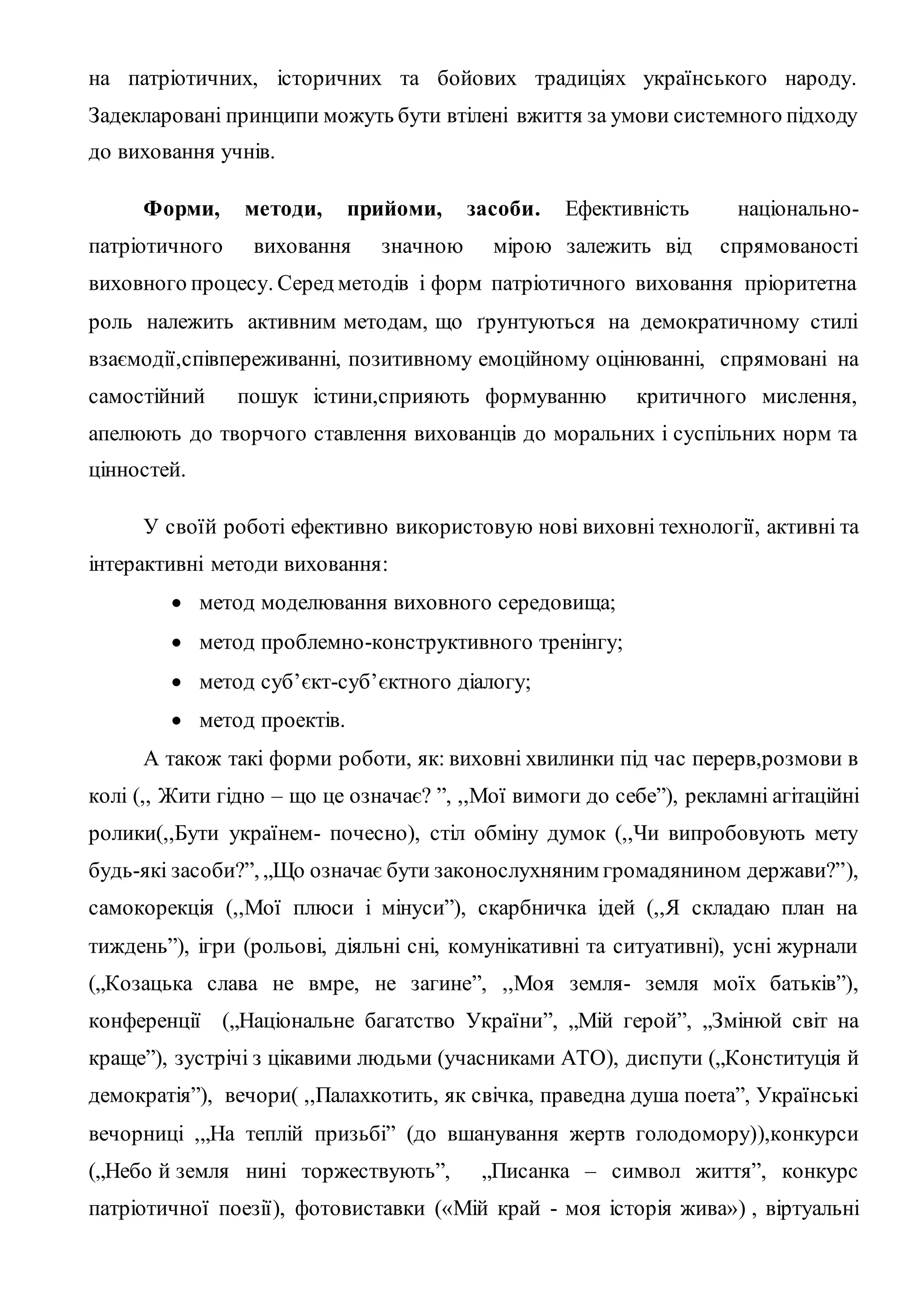 на патріотичних, історичних та бойових традиціях українського народу.
Задекларовані принципи можуть бути втілені вжиття за умови системного підходу
до виховання учнів.
Форми, методи, прийоми, засоби. Ефективність національно-
патріотичного виховання значною мірою залежить від спрямованості
виховного процесу. Серед методів і форм патріотичного виховання пріоритетна
роль належить активним методам, що ґрунтуються на демократичному стилі
взаємодії,співпереживанні, позитивному емоційному оцінюванні, спрямовані на
самостійний пошук істини,сприяють формуванню критичного мислення,
апелюють до творчого ставлення вихованців до моральних і суспільних норм та
цінностей.
У своїй роботі ефективно використовую нові виховні технології, активні та
інтерактивні методи виховання:
 метод моделювання виховного середовища;
 метод проблемно-конструктивного тренінгу;
 метод суб’єкт-суб’єктного діалогу;
 метод проектів.
А також такі форми роботи, як: виховні хвилинки під час перерв,розмови в
колі (,, Жити гідно – що це означає? ”, ,,Мої вимоги до себе”), рекламні агітаційні
ролики(,,Бути українем- почесно), стіл обміну думок (,,Чи випробовують мету
будь-які засоби?”, „Що означає бути законослухняним громадянином держави?”),
самокорекція (,,Мої плюси і мінуси”), скарбничка ідей (,,Я складаю план на
тиждень”), ігри (рольові, діяльні сні, комунікативні та ситуативні), усні журнали
(„Козацька слава не вмре, не загине”, ,,Моя земля- земля моїх батьків”),
конференції („Національне багатство України”, „Мій герой”, „Змінюй світ на
краще”), зустрічі з цікавими людьми (учасниками АТО), диспути („Конституція й
демократія”), вечори( ,,Палахкотить, як свічка, праведна душа поета”, Українські
вечорниці ,„На теплій призьбі” (до вшанування жертв голодомору)),конкурси
(„Небо й земля нині торжествують”, „Писанка – символ життя”, конкурс
патріотичної поезії), фотовиставки («Мій край - моя історія жива») , віртуальні
 