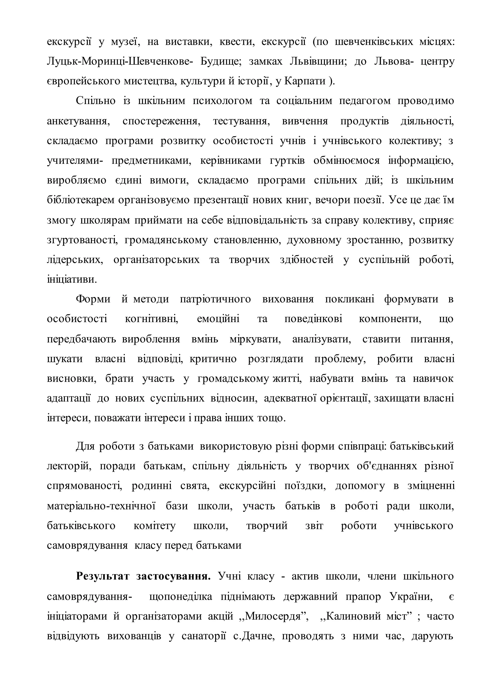 екскурсії у музеї, на виставки, квести, екскурсії (по шевченківських місцях:
Луцьк-Моринці-Шевченкове- Будище; замках Львівщини; до Львова- центру
європейського мистецтва, культури й історії, у Карпати ).
Спільно із шкільним психологом та соціальним педагогом проводимо
анкетування, спостереження, тестування, вивчення продуктів діяльності,
складаємо програми розвитку особистості учнів і учнівського колективу; з
учителями- предметниками, керівниками гуртків обмінюємося інформацією,
виробляємо єдині вимоги, складаємо програми спільних дій; із шкільним
бібліотекарем організовуємо презентації нових книг, вечори поезії. Усе це дає їм
змогу школярам приймати на себе відповідальність за справу колективу, сприяє
згуртованості, громадянському становленню, духовному зростанню, розвитку
лідерських, організаторських та творчих здібностей у суспільній роботі,
ініціативи.
Форми й методи патріотичного виховання покликані формувати в
особистості когнітивні, емоційні та поведінкові компоненти, що
передбачають вироблення вмінь міркувати, аналізувати, ставити питання,
шукати власні відповіді, критично розглядати проблему, робити власні
висновки, брати участь у громадському житті, набувати вмінь та навичок
адаптації до нових суспільних відносин, адекватної орієнтації, захищати власні
інтереси, поважати інтереси і права інших тощо.
Для роботи з батьками використовую різні форми співпраці: батьківський
лекторій, поради батькам, спільну діяльність у творчих об'єднаннях різної
спрямованості, родинні свята, екскурсійні поїздки, допомогу в зміцненні
матеріально-технічної бази школи, участь батьків в роботі ради школи,
батьківського комітету школи, творчий звіт роботи учнівського
самоврядування класу перед батьками
Результат застосування. Учні класу - актив школи, члени шкільного
самоврядування- щопонеділка піднімають державний прапор України, є
ініціаторами й організаторами акцій ,,Милосердя”, ,,Калиновий міст” ; часто
відвідують вихованців у санаторії с.Дачне, проводять з ними час, дарують
 