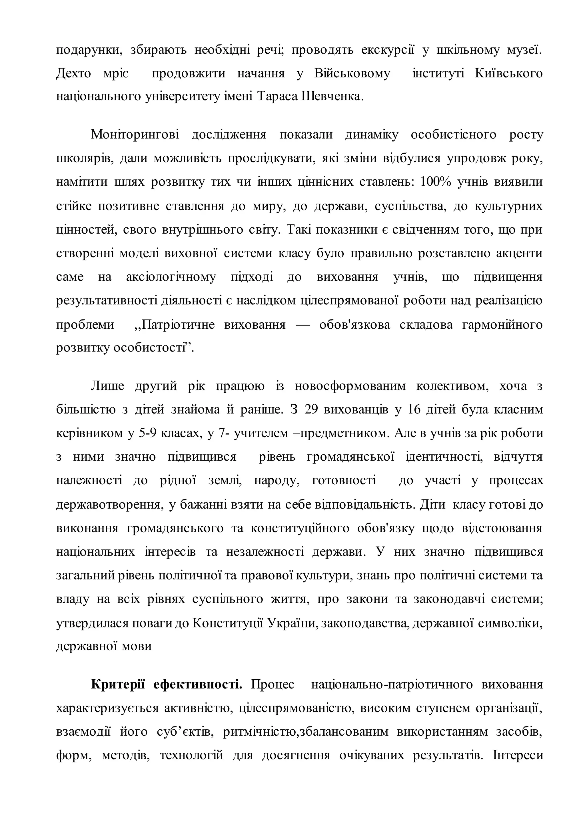 подарунки, збирають необхідні речі; проводять екскурсії у шкільному музеї.
Дехто мріє продовжити начання у Військовому інституті Київського
національного університету імені Тараса Шевченка.
Моніторингові дослідження показали динаміку особистісного росту
школярів, дали можливість прослідкувати, які зміни відбулися упродовж року,
намітити шлях розвитку тих чи інших ціннісних ставлень: 100% учнів виявили
стійке позитивне ставлення до миру, до держави, суспільства, до культурних
цінностей, свого внутрішнього світу. Такі показники є свідченням того, що при
створенні моделі виховної системи класу було правильно розставлено акценти
саме на аксіологічному підході до виховання учнів, що підвищення
результативності діяльності є наслідком цілеспрямованої роботи над реалізацією
проблеми ,,Патріотичне виховання — обов'язкова складова гармонійного
розвитку особистості”.
Лише другий рік працюю із новосформованим колективом, хоча з
більшістю з дітей знайома й раніше. З 29 вихованців у 16 дітей була класним
керівником у 5-9 класах, у 7- учителем –предметником. Але в учнів за рік роботи
з ними значно підвищився рівень громадянської ідентичності, відчуття
належності до рідної землі, народу, готовності до участі у процесах
державотворення, у бажанні взяти на себе відповідальність. Діти класу готові до
виконання громадянського та конституційного обов'язку щодо відстоювання
національних інтересів та незалежності держави. У них значно підвищився
загальний рівень політичної та правової культури, знань про політичні системи та
владу на всіх рівнях суспільного життя, про закони та законодавчі системи;
утвердилася повагидо Конституції України, законодавства, державної символіки,
державної мови
Критерії ефективності. Процес національно-патріотичного виховання
характеризується активністю, цілеспрямованістю, високим ступенем організації,
взаємодії його суб’єктів, ритмічністю,збалансованим використанням засобів,
форм, методів, технологій для досягнення очікуваних результатів. Інтереси
 