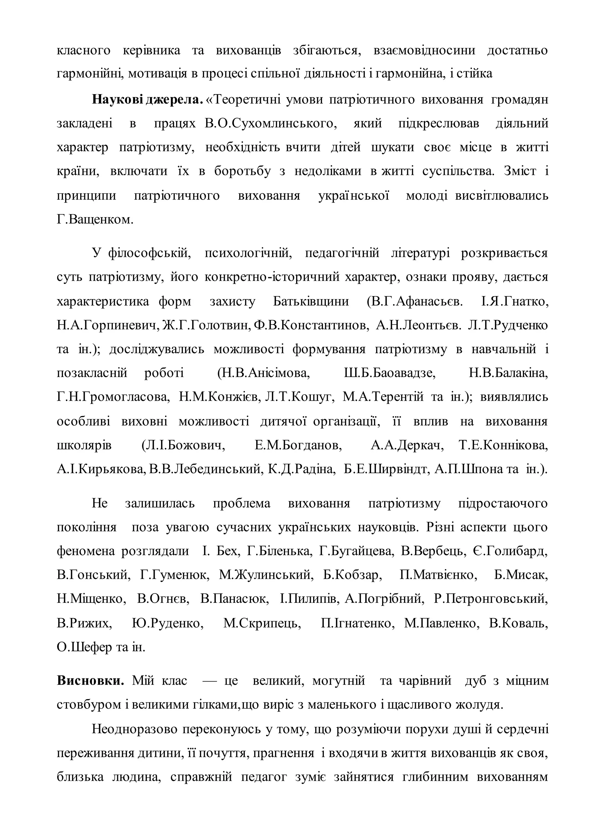 класного керівника та вихованців збігаються, взаємовідносини достатньо
гармонійні, мотивація в процесі спільної діяльності і гармонійна, і стійка
Наукові джерела. «Теоретичні умови патріотичного виховання громадян
закладені в працях В.О.Сухомлинського, який підкреслював діяльний
характер патріотизму, необхідність вчити дітей шукати своє місце в житті
країни, включати їх в боротьбу з недоліками в житті суспільства. Зміст і
принципи патріотичного виховання української молоді висвітлювались
Г.Ващенком.
У філософській, психологічній, педагогічній літературі розкривається
суть патріотизму, його конкретно-історичний характер, ознаки прояву, дається
характеристика форм захисту Батьківщини (В.Г.Афанасьєв. І.Я.Гнатко,
Н.А.Горпиневич, Ж.Г.Голотвин, Ф.В.Константинов, А.Н.Леонтьєв. Л.Т.Рудченко
та ін.); досліджувались можливості формування патріотизму в навчальній і
позакласній роботі (Н.В.Анісімова, Ш.Б.Баоавадзе, Н.В.Балакіна,
Г.Н.Громогласова, Н.М.Конжієв, Л.Т.Кошуг, М.А.Терентій та ін.); виявлялись
особливі виховні можливості дитячої організації, її вплив на виховання
школярів (Л.І.Божович, Е.М.Богданов, А.А.Деркач, Т.Е.Коннікова,
А.І.Кирьякова, В.В.Лебединський, К.Д.Радіна, Б.Е.Ширвіндт, А.П.Шпона та ін.).
Не залишилась проблема виховання патріотизму підростаючого
покоління поза увагою сучасних українських науковців. Різні аспекти цього
феномена розглядали І. Бех, Г.Біленька, Г.Бугайцева, В.Вербець, Є.Голибард,
В.Гонський, Г.Гуменюк, М.Жулинський, Б.Кобзар, П.Матвієнко, Б.Мисак,
Н.Міщенко, В.Огнєв, В.Панасюк, І.Пилипів, А.Погрібний, Р.Петронговський,
В.Рижих, Ю.Руденко, М.Скрипець, П.Ігнатенко, М.Павленко, В.Коваль,
О.Шефер та ін.
Висновки. Мій клас — це великий, могутній та чарівний дуб з міцним
стовбуром і великими гілками,що виріс з маленького і щасливого жолудя.
Неодноразово переконуюсь у тому, що розуміючи порухи душі й сердечні
переживання дитини, її почуття, прагнення і входячив життя вихованців як своя,
близька людина, справжній педагог зуміє зайнятися глибинним вихованням
 