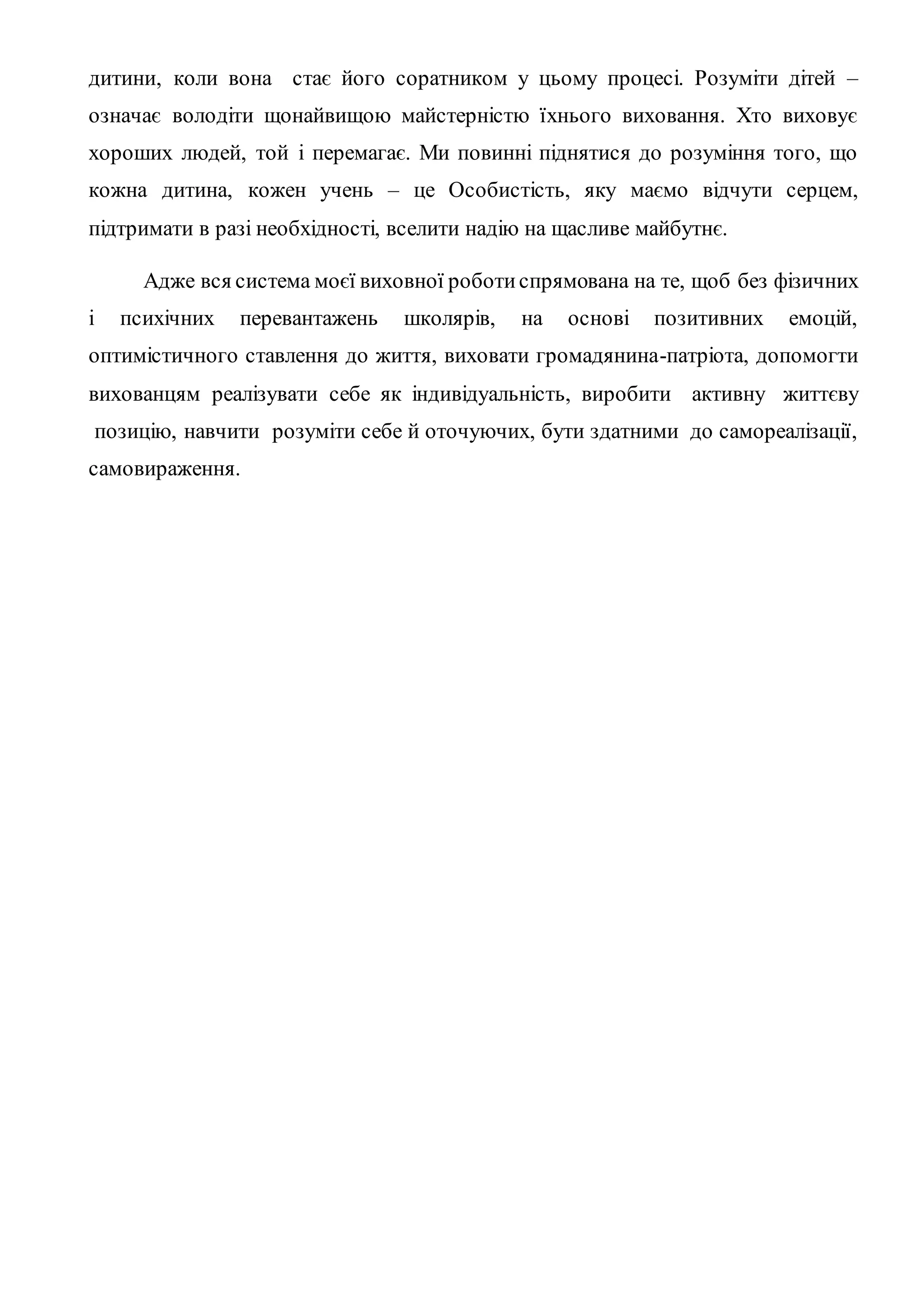 дитини, коли вона стає його соратником у цьому процесі. Розуміти дітей –
означає володіти щонайвищою майстерністю їхнього виховання. Хто виховує
хороших людей, той і перемагає. Ми повинні піднятися до розуміння того, що
кожна дитина, кожен учень – це Особистість, яку маємо відчути серцем,
підтримати в разі необхідності, вселити надію на щасливе майбутнє.
Адже вся система моєї виховної роботиспрямована на те, щоб без фізичних
і психічних перевантажень школярів, на основі позитивних емоцій,
оптимістичного ставлення до життя, виховати громадянина-патріота, допомогти
вихованцям реалізувати себе як індивідуальність, виробити активну життєву
позицію, навчити розуміти себе й оточуючих, бути здатними до самореалізації,
самовираження.
 